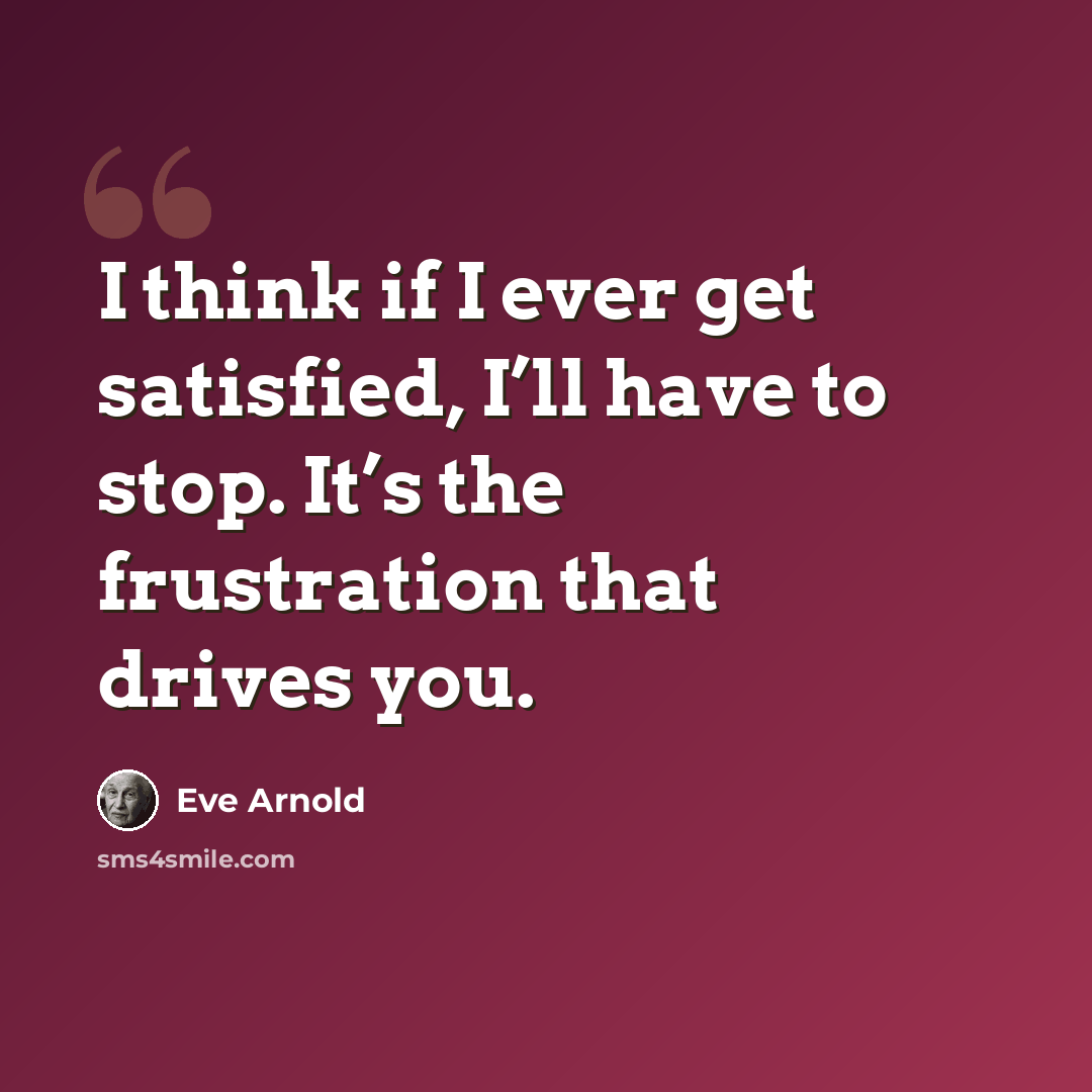 “I think if I ever get satisfied, I’ll have to stop. It’s the frustration that drives you.” quote by Eve Arnold
