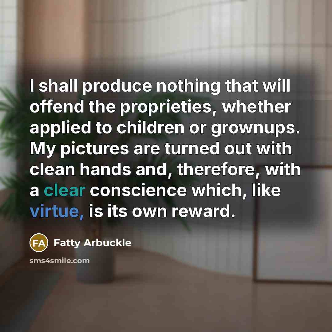 “I shall produce nothing that will offend the proprieties, whether applied to children or grownups. My pictures are turned out with clean hands and, therefore, with a clear conscience which, like virtue, is its own reward.” quote by Fatty Arbuckle