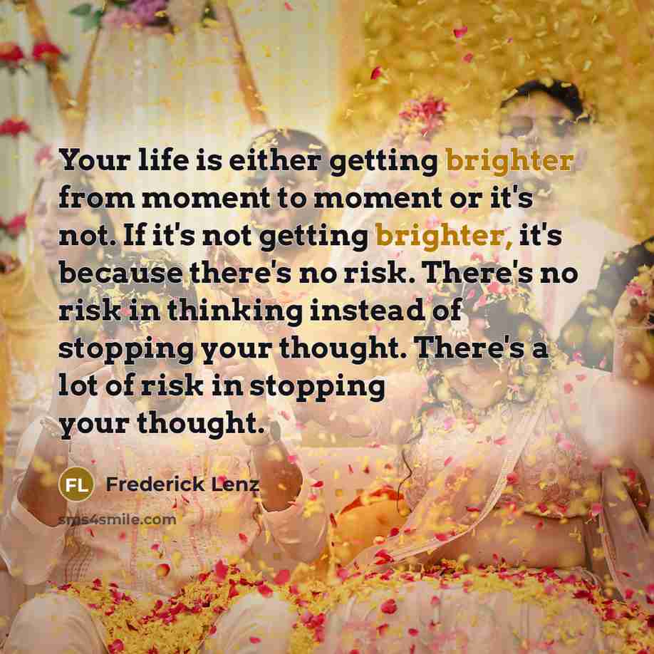 “Your life is either getting brighter from moment to moment or it's not. If it's not getting brighter, it's because there's no risk. There's no risk in thinking instead of stopping your thought. There's a lot of risk in stopping your thought.” quote by Frederick Lenz