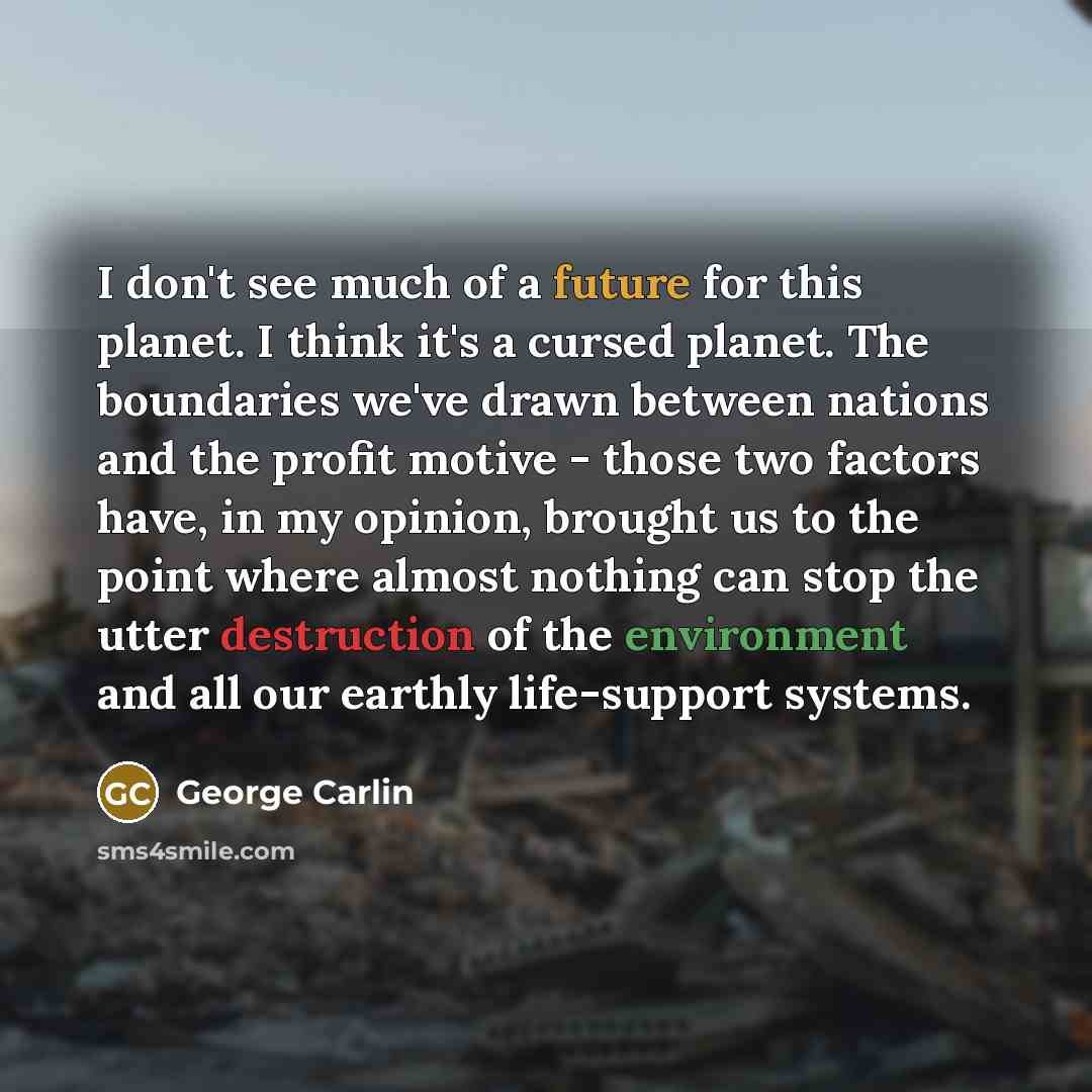 “I don't see much of a future for this planet. I think it's a cursed planet. The boundaries we've drawn between nations and the profit motive - those two factors have, in my opinion, brought us to the point where almost nothing can stop the utter destruction of the environment and all our earthly…” quote by George Carlin