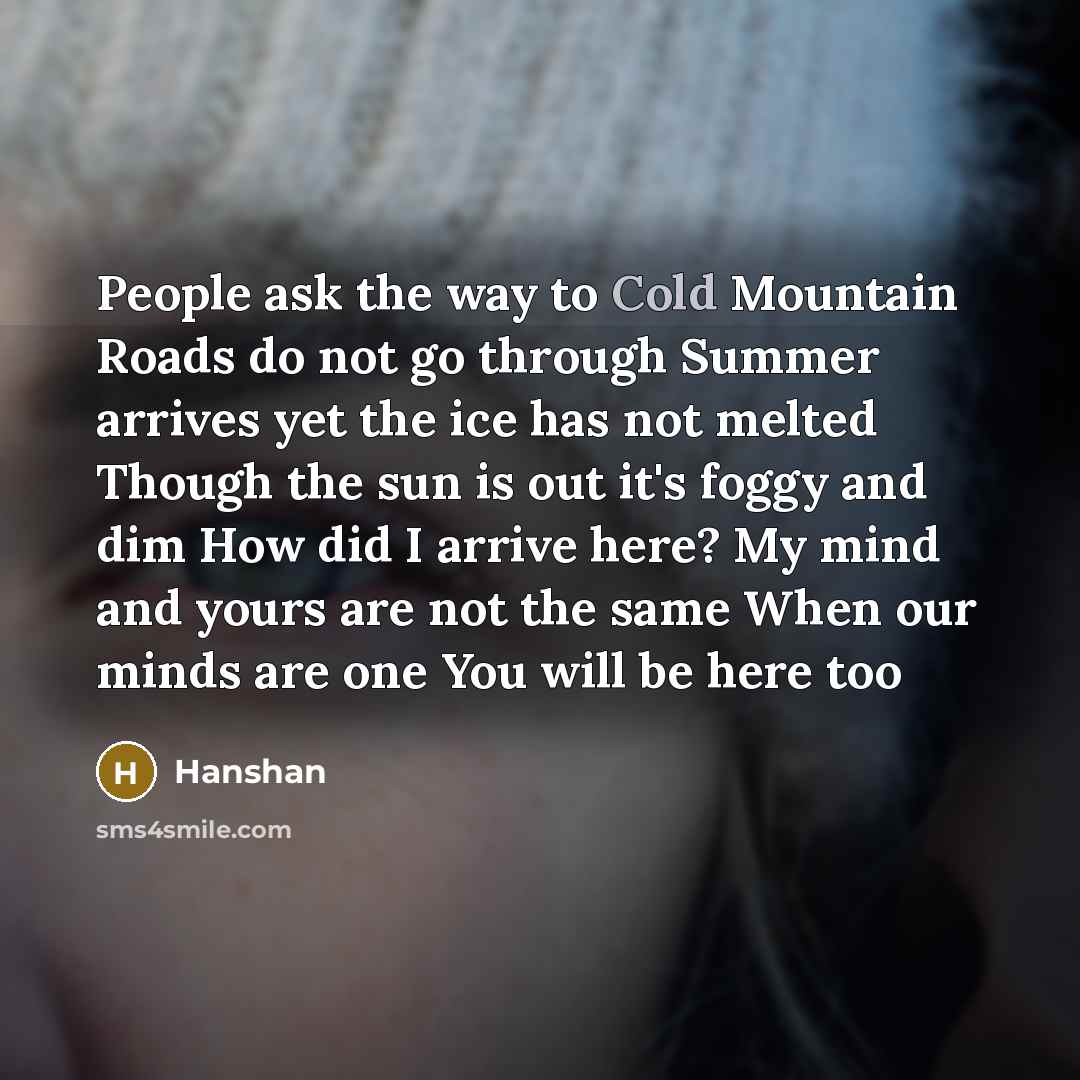 “People ask the way to Cold Mountain Roads do not go through Summer arrives yet the ice has not melted Though the sun is out it's foggy and dim How did I arrive here? My mind and yours are not the same When our minds are one You will be here too” quote by Hanshan