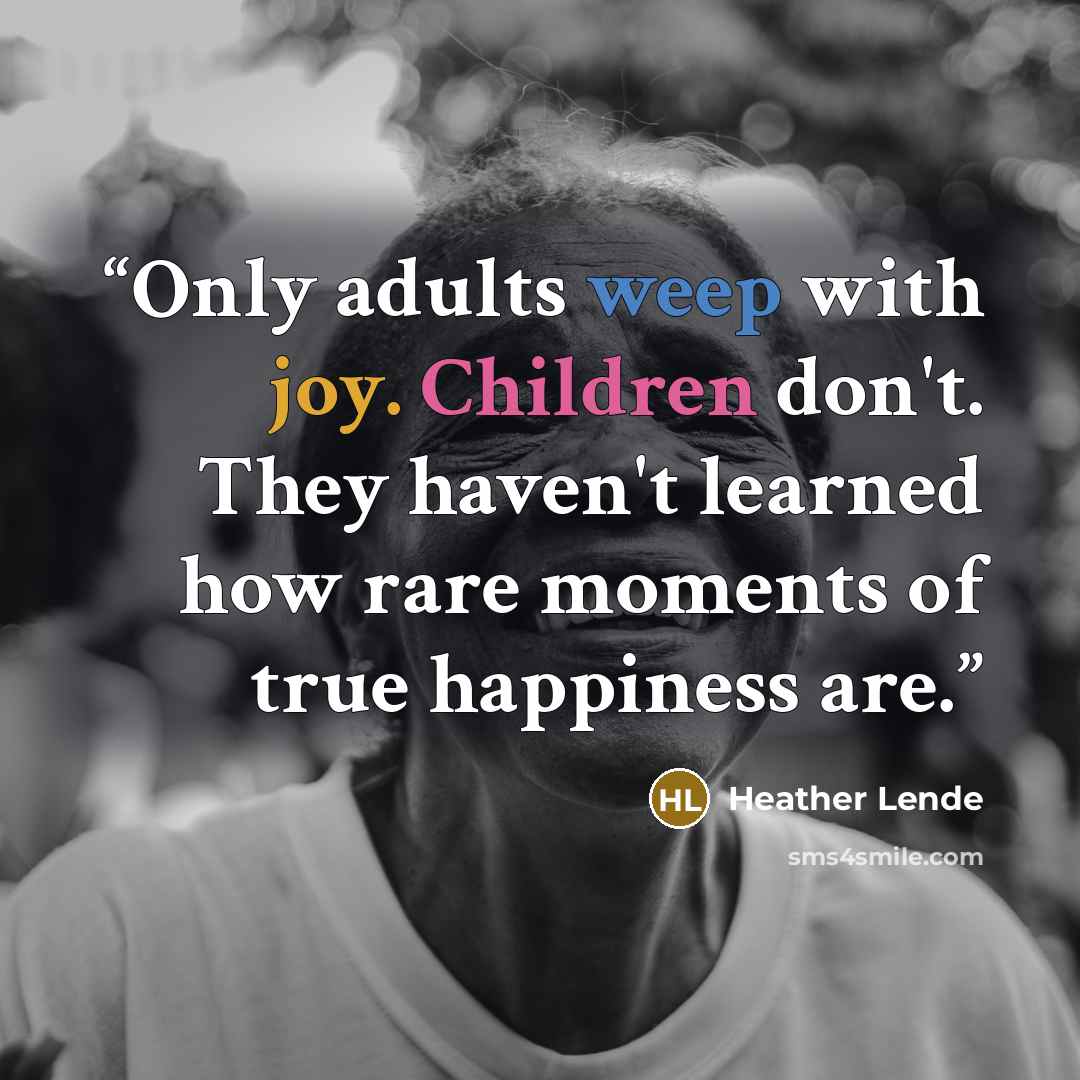 “Only adults weep with joy. Children don't. They haven't learned how rare moments of true happiness are.” quote by Heather Lende