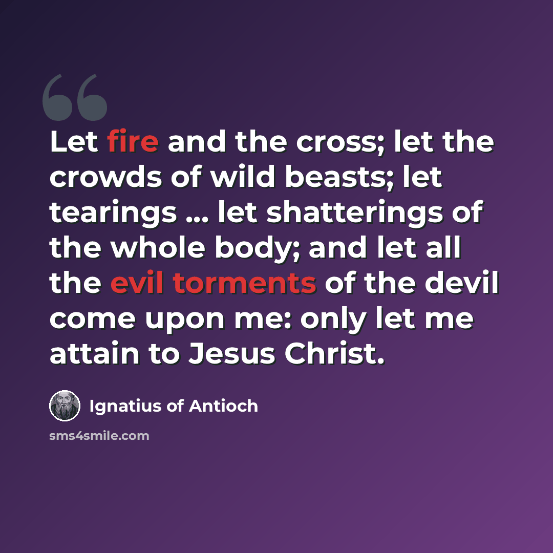 “Let fire and the cross; let the crowds of wild beasts; let tearings ... let shatterings of the whole body; and let all the evil torments of the devil come upon me: only let me attain to Jesus Christ.” quote by Ignatius of Antioch