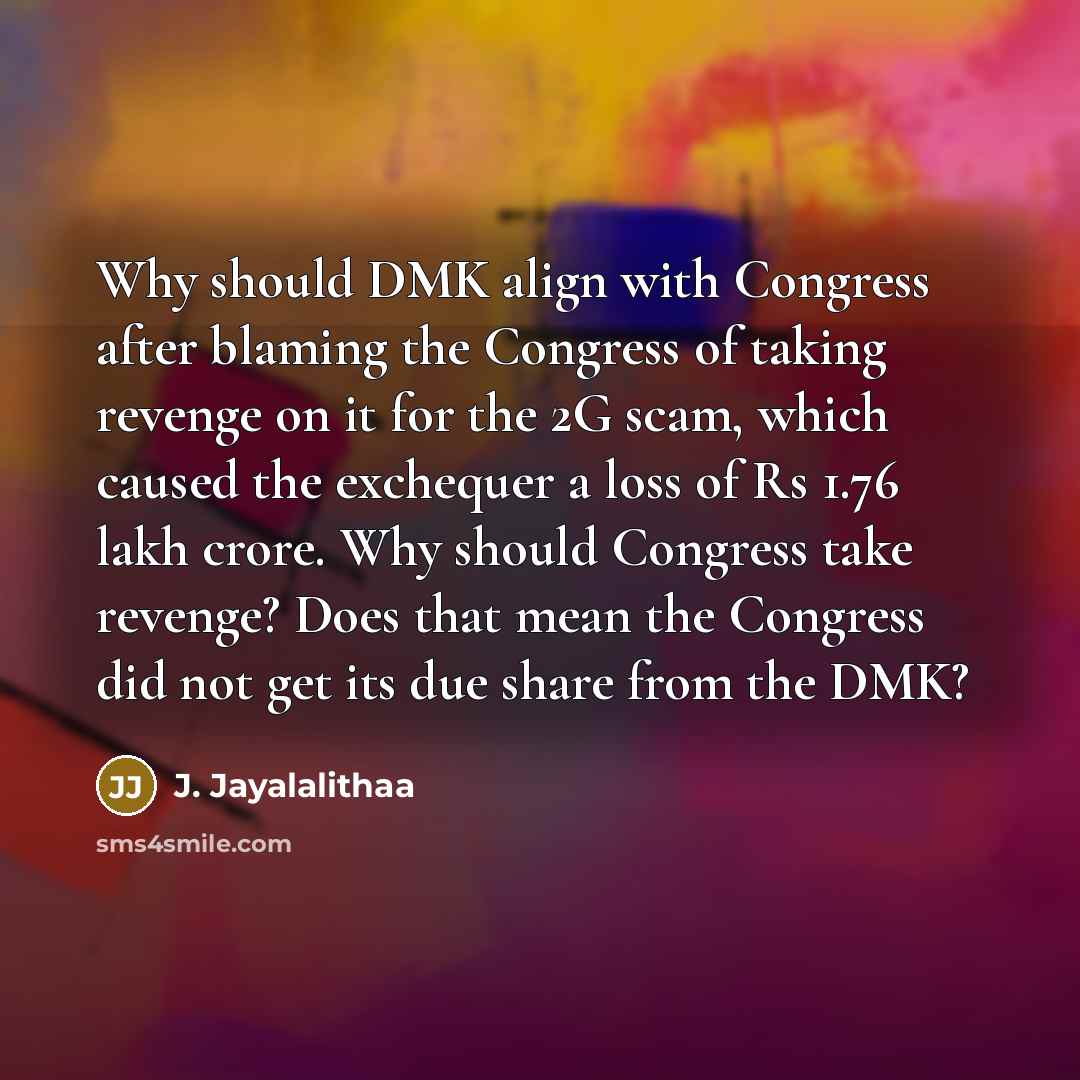 “Why should DMK align with Congress after blaming the Congress of taking revenge on it for the 2G scam, which caused the exchequer a loss of Rs 1.76 lakh crore. Why should Congress take revenge? Does that mean the Congress did not get its due share from the DMK?” quote by J. Jayalalithaa