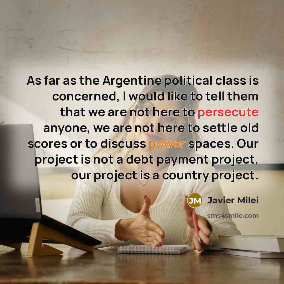 “As far as the Argentine political class is concerned, I would like to tell them that we are not here to persecute anyone, we are not here to settle old scores or to discuss power spaces. Our project is not a debt payment project, our project is a country project.” quote by Javier Milei
