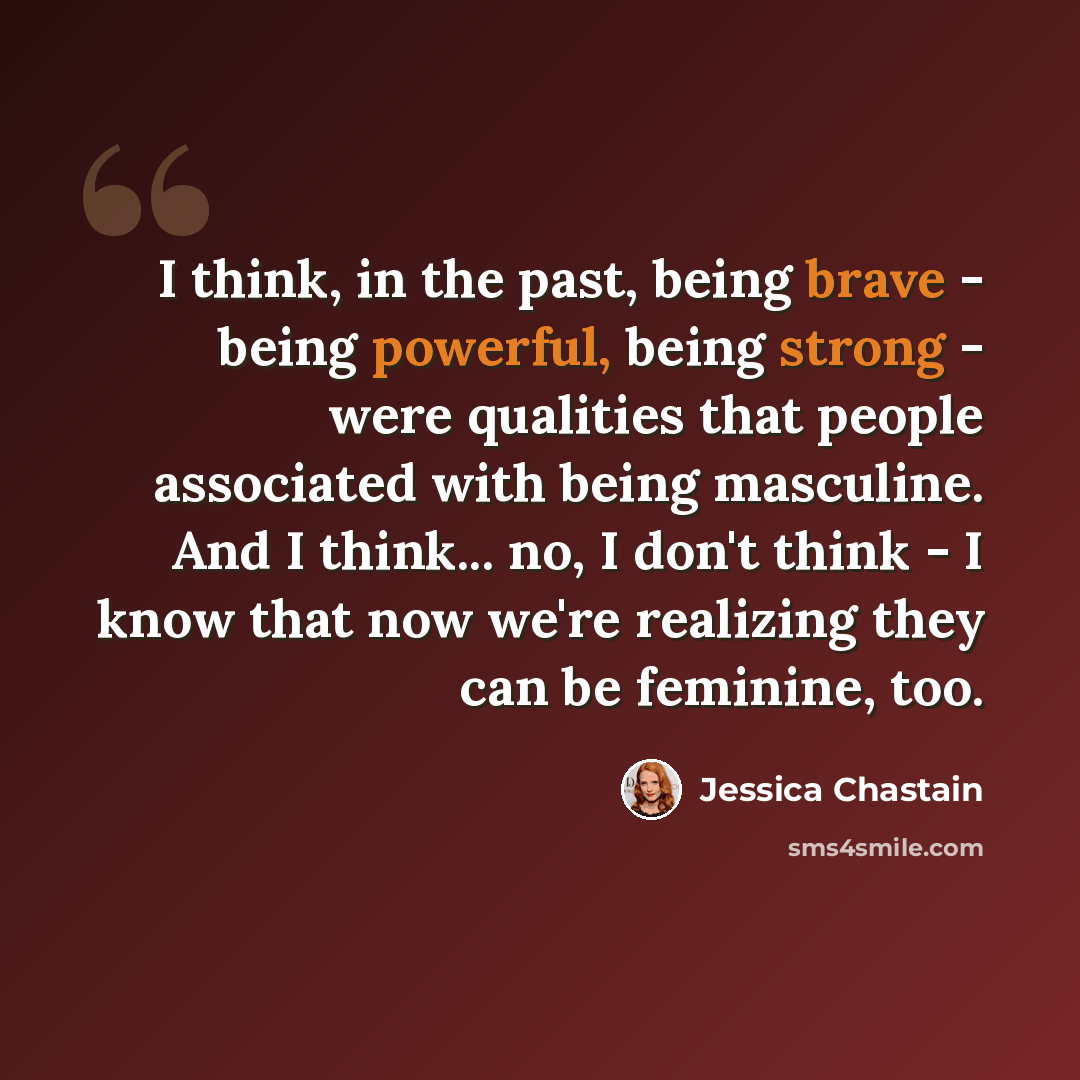 “I think, in the past, being brave - being powerful, being strong - were qualities that people associated with being masculine. And I think... no, I don't think - I know that now we're realizing they can be feminine, too.” quote by Jessica Chastain