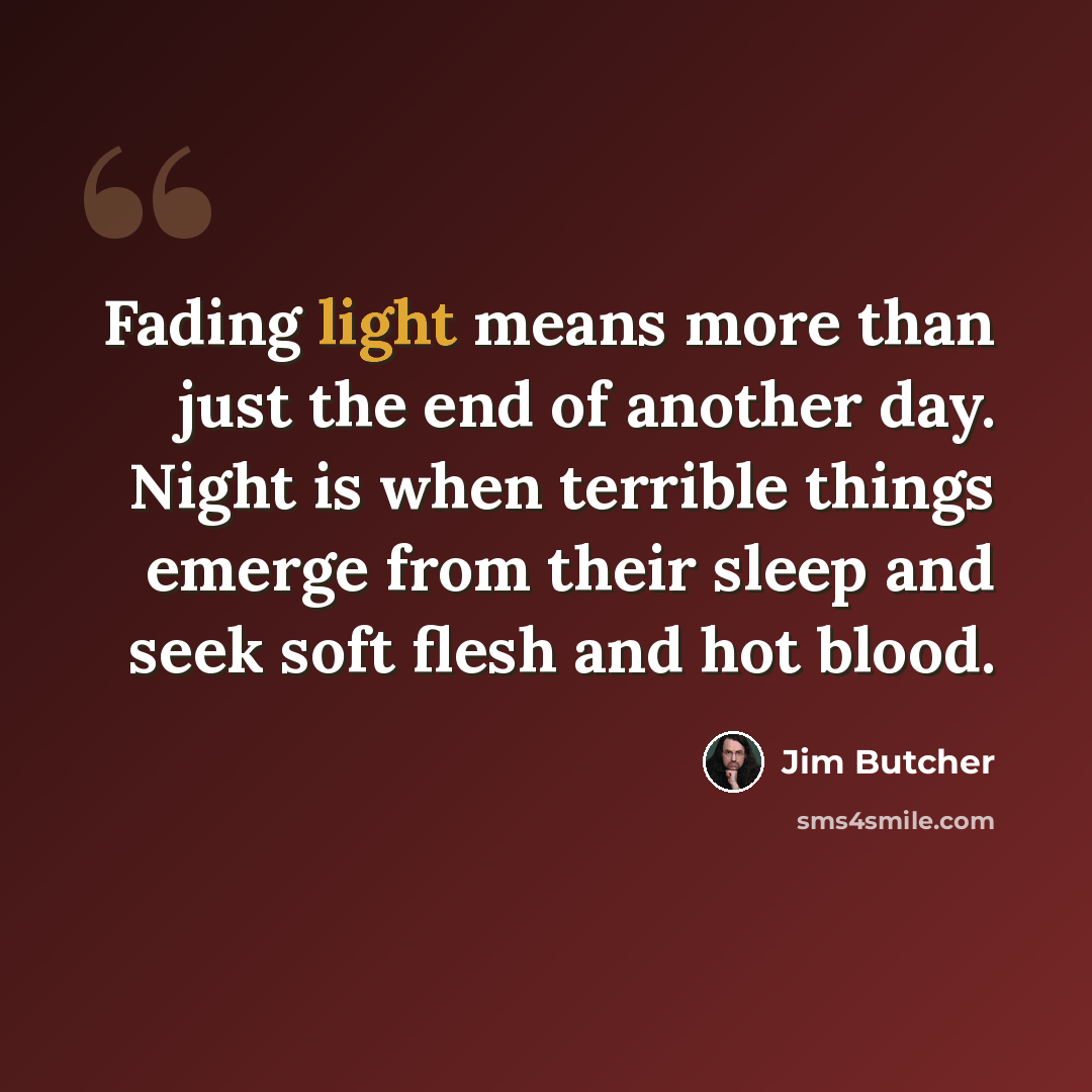 “Fading light means more than just the end of another day. Night is when terrible things emerge from their sleep and seek soft flesh and hot blood.” quote by Jim Butcher