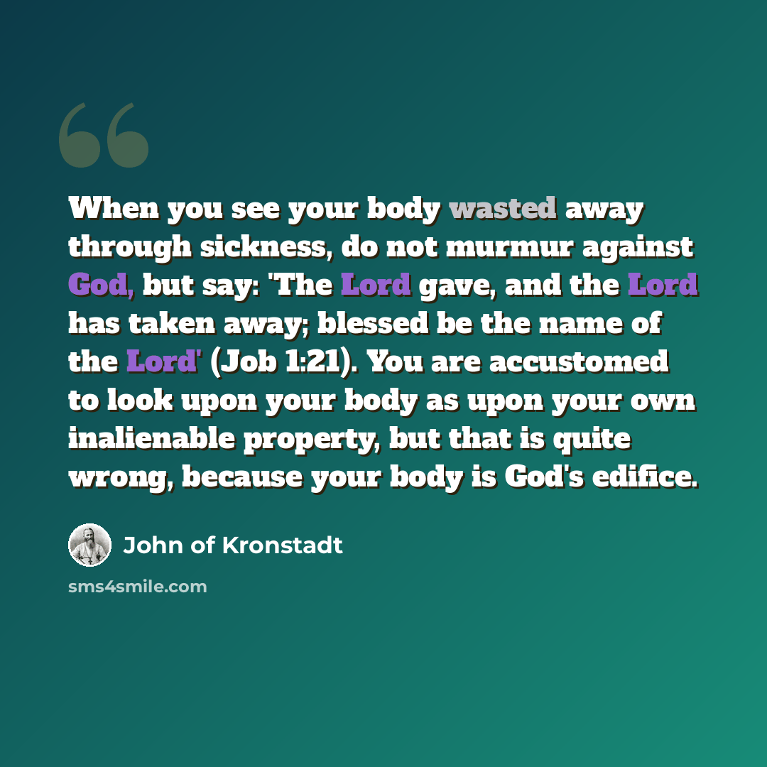 “When you see your body wasted away through sickness, do not murmur against God, but say: 'The Lord gave, and the Lord has taken away; blessed be the name of the Lord' (Job 1:21). You are accustomed to look upon your body as upon your own inalienable property, but that is quite wrong, because your…” quote by John of Kronstadt