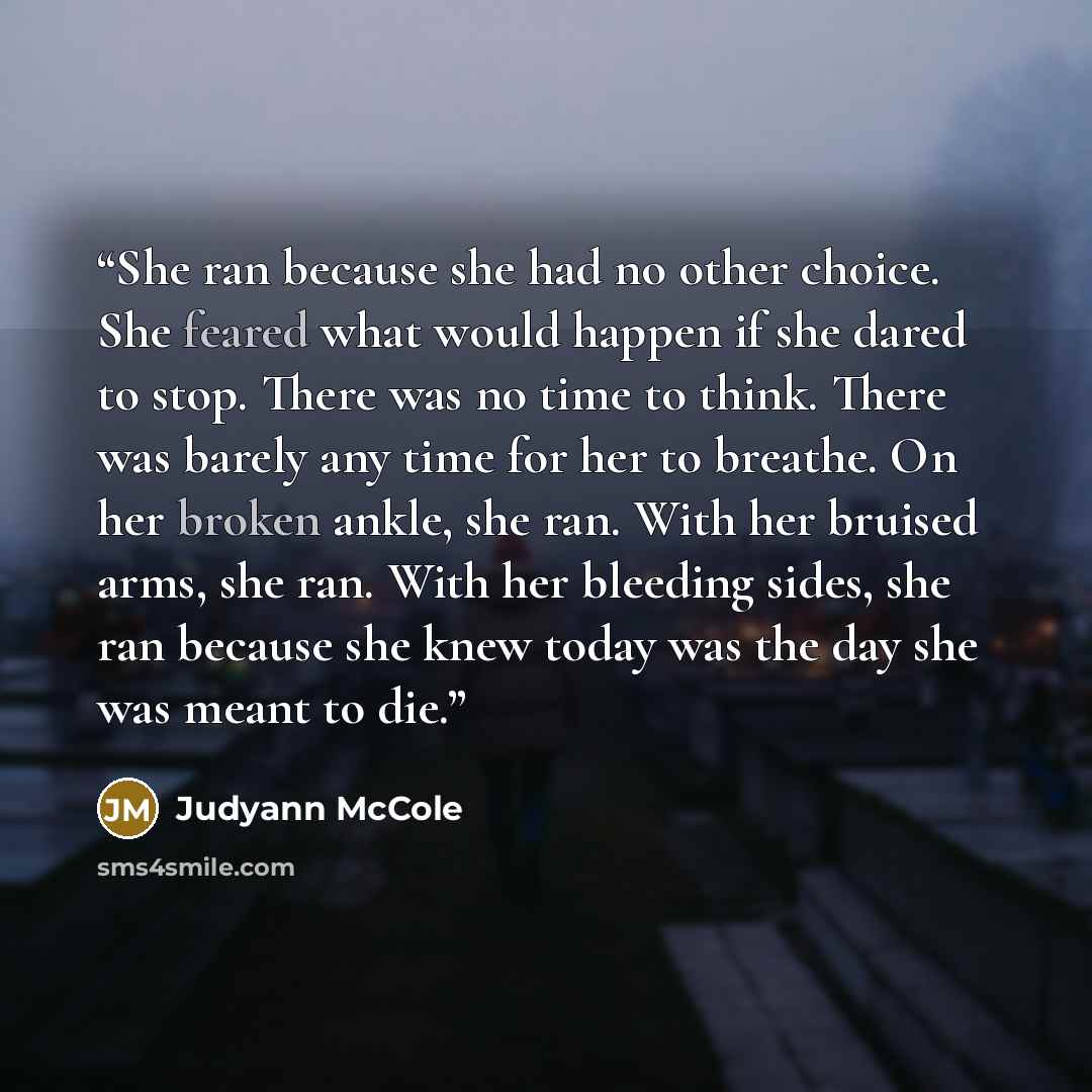 “She ran because she had no other choice. She feared what would happen if she dared to stop. There was no time to think. There was barely any time for her to breathe. On her broken ankle, she ran. With her bruised arms, she ran. With her bleeding sides, she ran because she knew today was the day…” quote by Judyann McCole