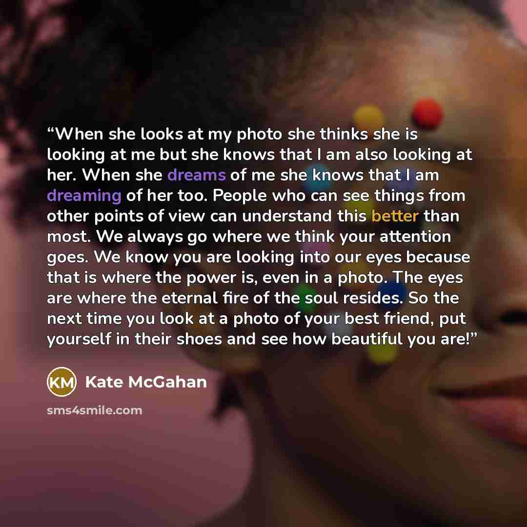 “When she looks at my photo she thinks she is looking at me but she knows that I am also looking at her. When she dreams of me she knows that I am dreaming of her too. People who can see things from other points of view can understand this better than most. We always go where we think your…” quote by Kate McGahan