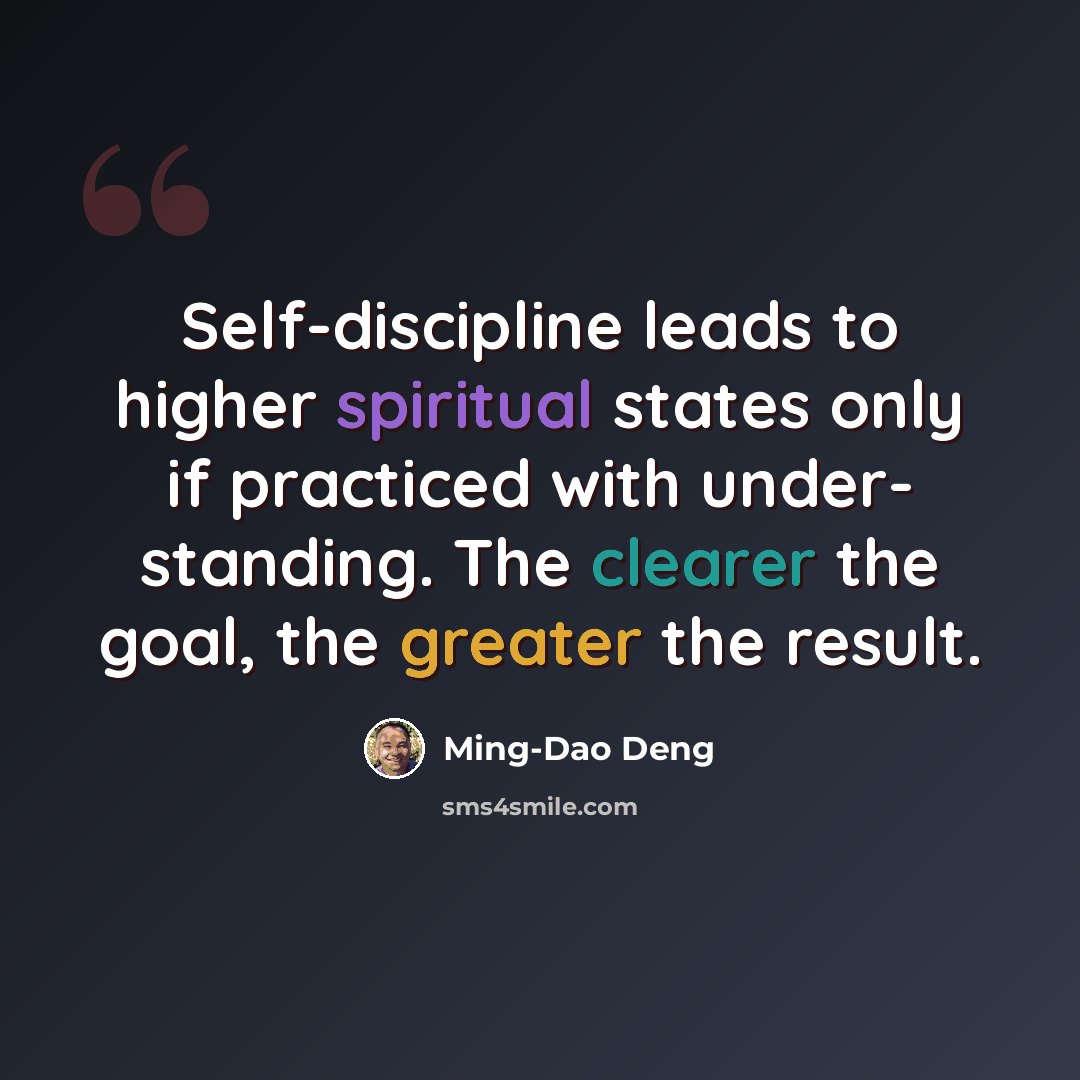 “Self-discipline leads to higher spiritual states only if practiced with under- standing. The clearer the goal, the greater the result.” quote by Ming-Dao Deng