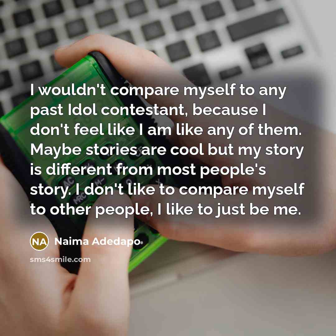 “I wouldn't compare myself to any past Idol contestant, because I don't feel like I am like any of them. Maybe stories are cool but my story is different from most people's story. I don't like to compare myself to other people, I like to just be me.” quote by Naima Adedapo