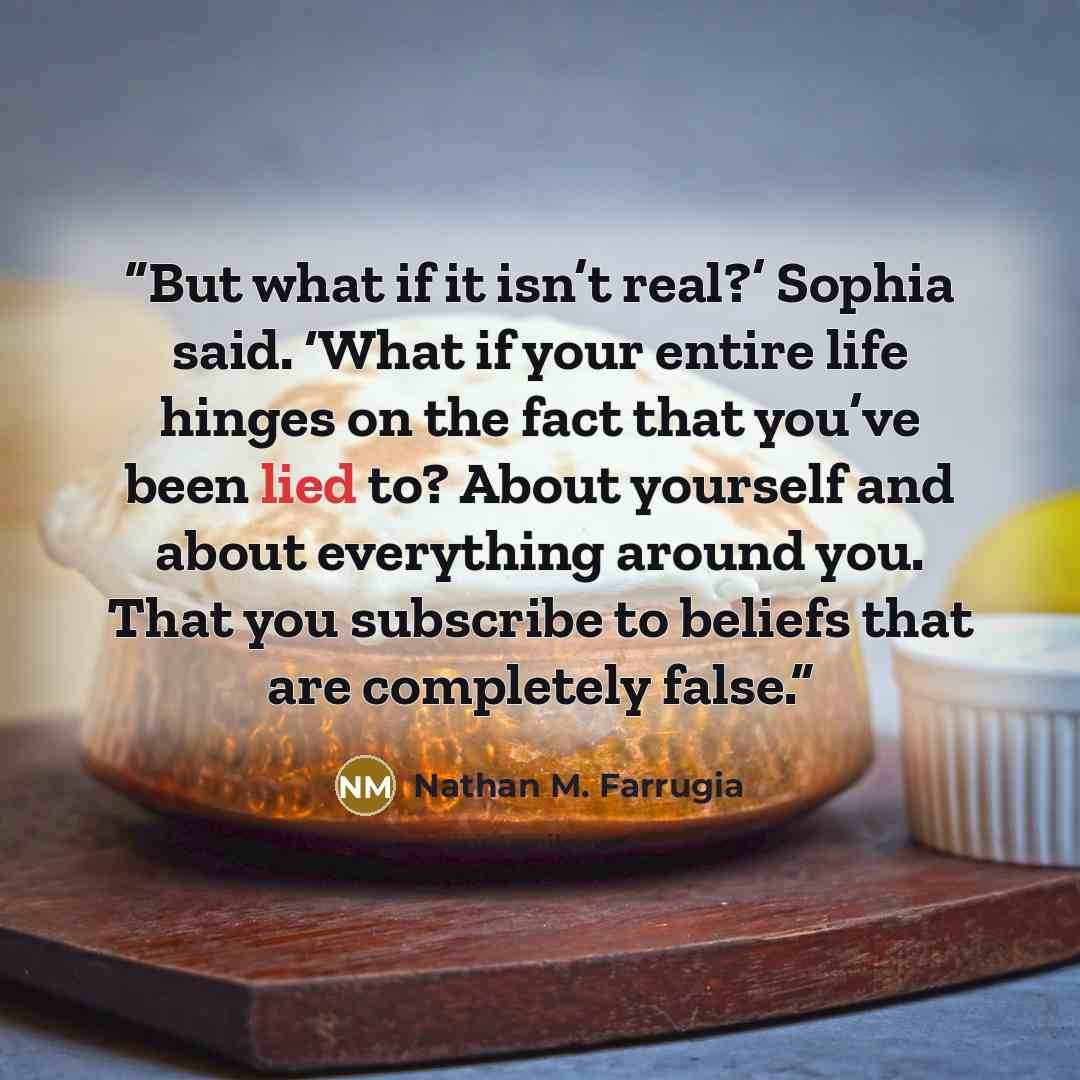 “But what if it isn’t real?’ Sophia said. ‘What if your entire life hinges on the fact that you’ve been lied to? About yourself and about everything around you. That you subscribe to beliefs that are completely false.” quote by Nathan M. Farrugia