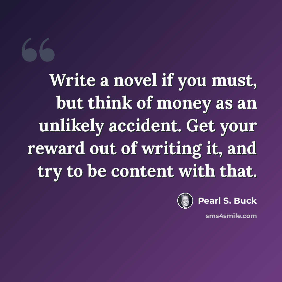 “Write a novel if you must, but think of money as an unlikely accident. Get your reward out of writing it, and try to be content with that.” quote by Pearl S. Buck