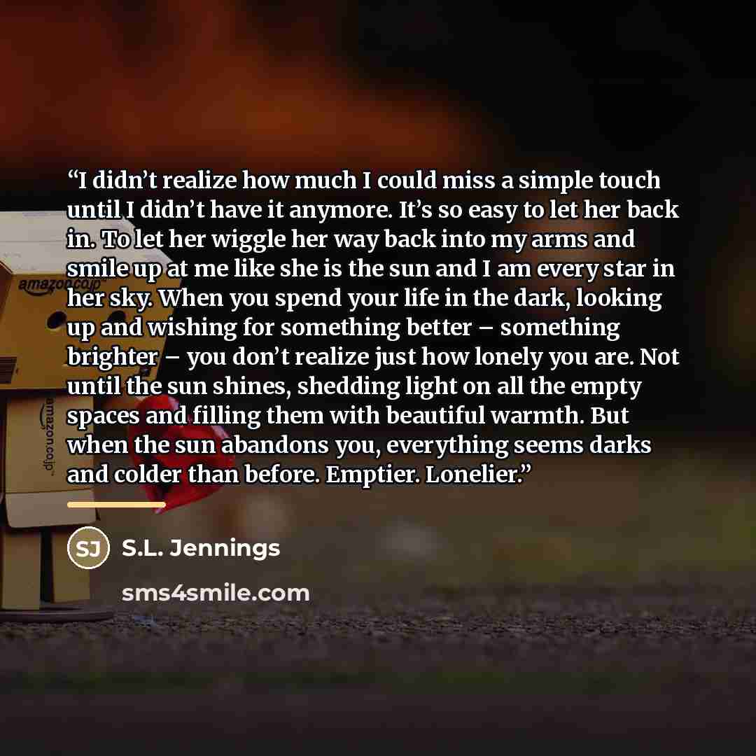 “I didn’t realize how much I could miss a simple touch until I didn’t have it anymore. It’s so easy to let her back in. To let her wiggle her way back into my arms and smile up at me like she is the sun and I am every star in her sky. When you spend your life in the dark, looking up and wishing for…” quote by S.L. Jennings
