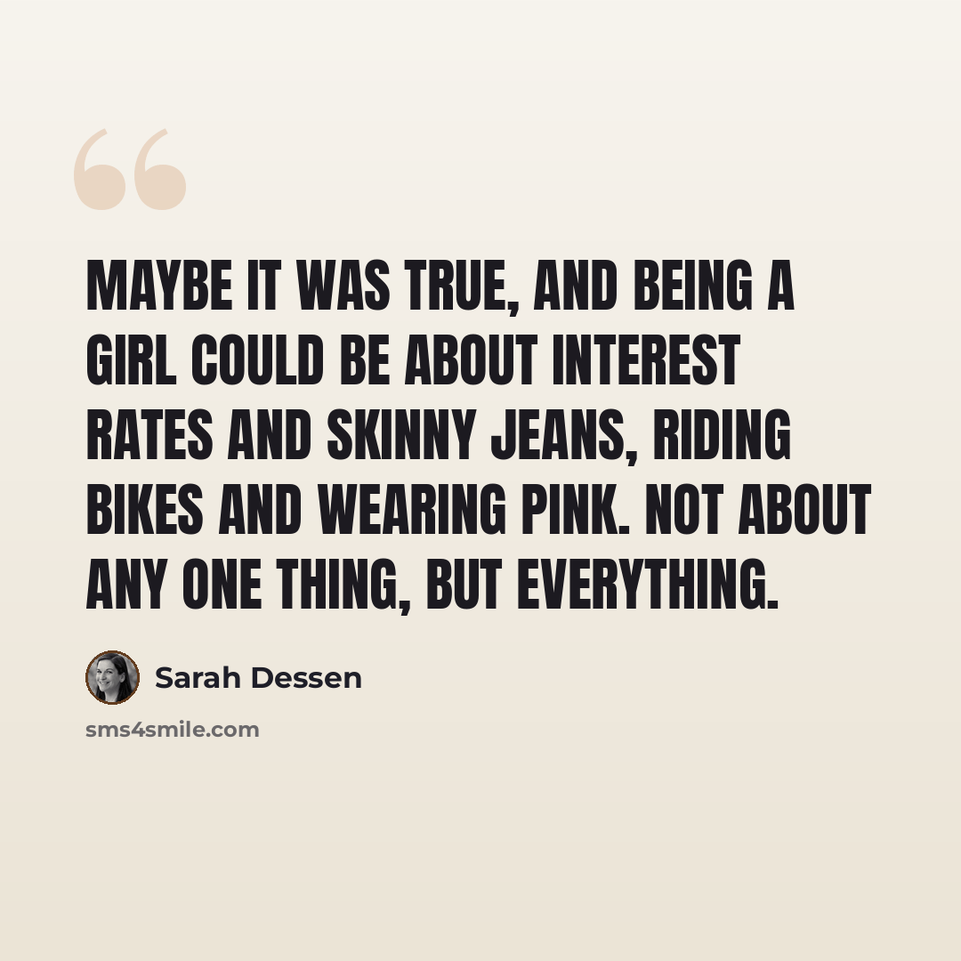 “Maybe it was true, and being a girl could be about interest rates and skinny jeans, riding bikes and wearing pink. Not about any one thing, but everything.” quote by Sarah Dessen