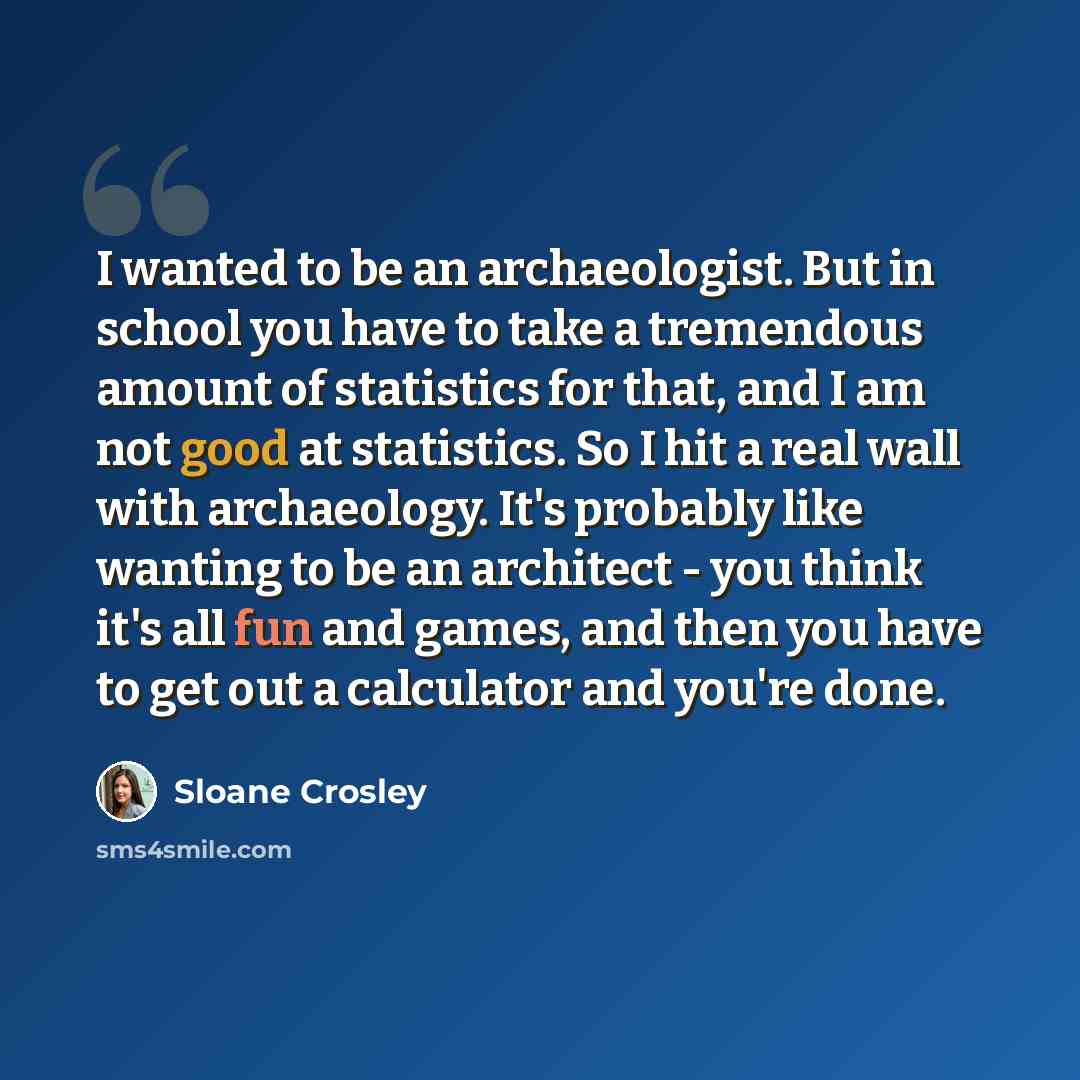 “I wanted to be an archaeologist. But in school you have to take a tremendous amount of statistics for that, and I am not good at statistics. So I hit a real wall with archaeology. It's probably like wanting to be an architect - you think it's all fun and games, and then you have to get out a…” quote by Sloane Crosley