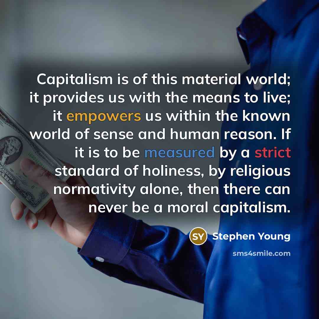 “Capitalism is of this material world; it provides us with the means to live; it empowers us within the known world of sense and human reason. If it is to be measured by a strict standard of holiness, by religious normativity alone, then there can never be a moral capitalism.” quote by Stephen Young