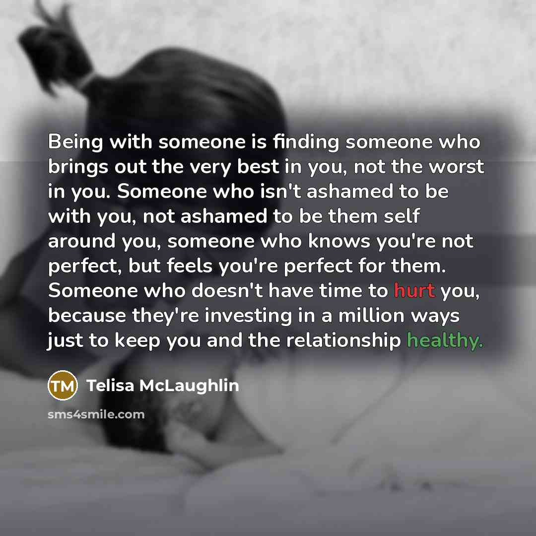 “Being with someone is finding someone who brings out the very best in you, not the worst in you. Someone who isn't ashamed to be with you, not ashamed to be them self around you, someone who knows you're not perfect, but feels you're perfect for them. Someone who doesn't have time to hurt you…” quote by Telisa McLaughlin