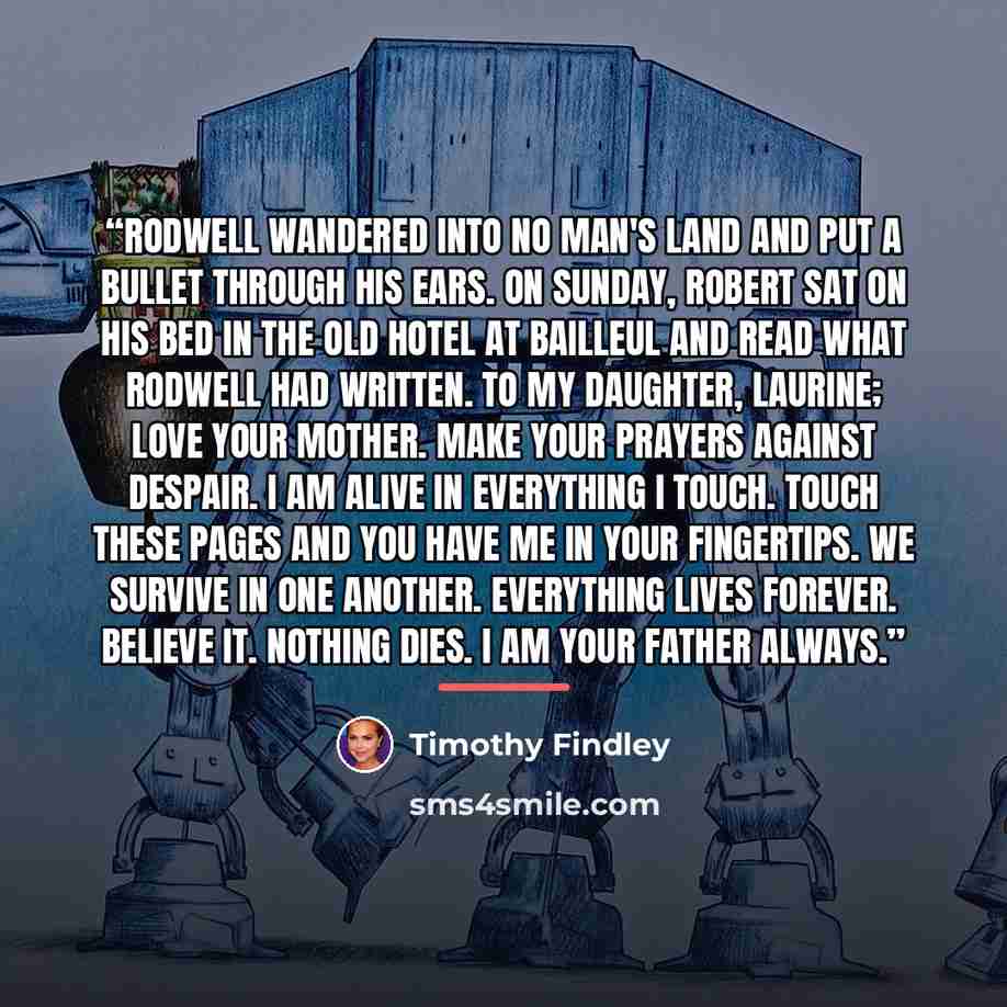 “Rodwell wandered into No Man's Land and put a bullet through his ears. On Sunday, Robert sat on his bed in the old hotel at Bailleul and read what Rodwell had written. To my daughter, Laurine; Love your mother. Make your prayers against despair. I am alive in everything I touch. Touch these pages…” quote by Timothy Findley