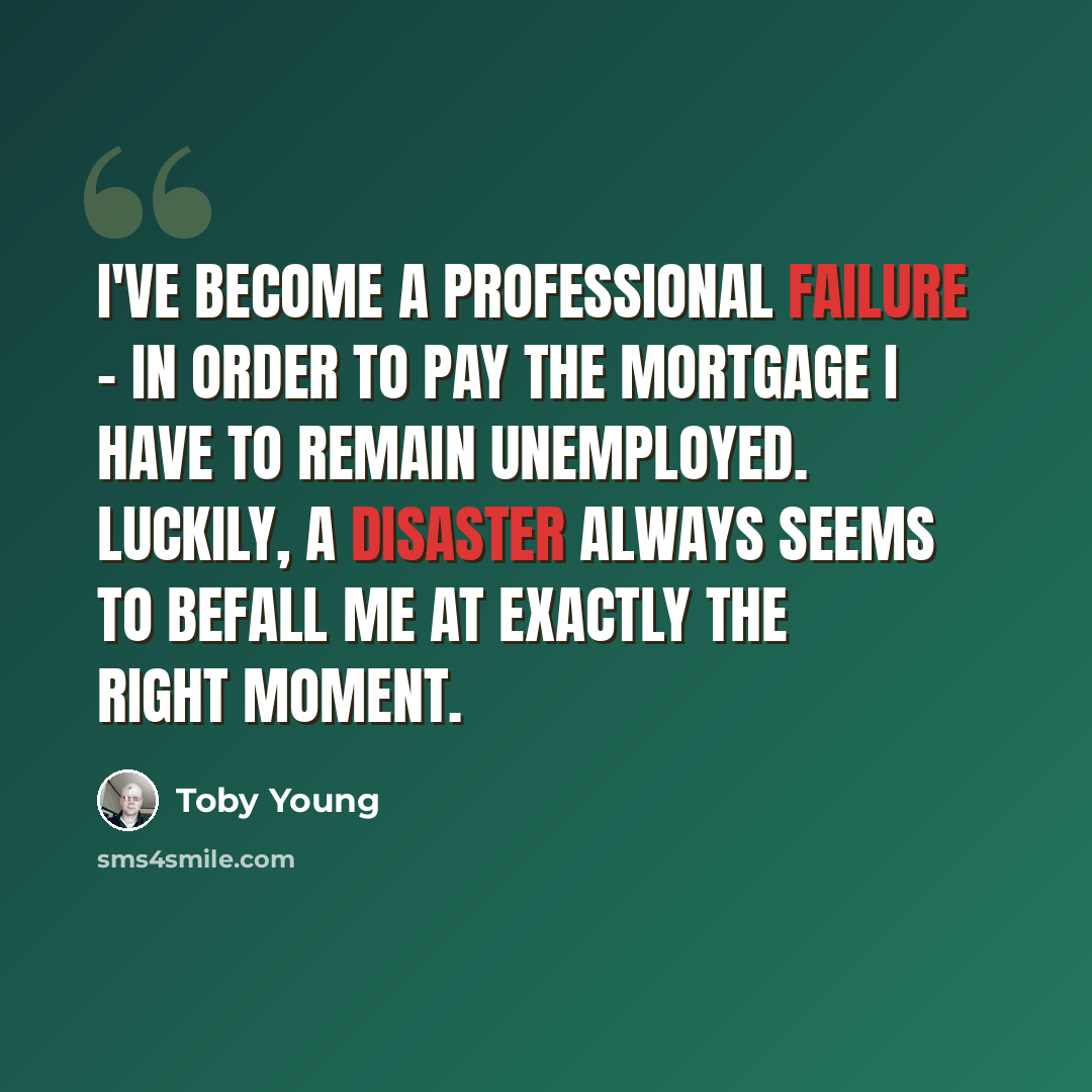 “I've become a professional failure - in order to pay the mortgage I have to remain unemployed. Luckily, a disaster always seems to befall me at exactly the right moment.” quote by Toby Young
