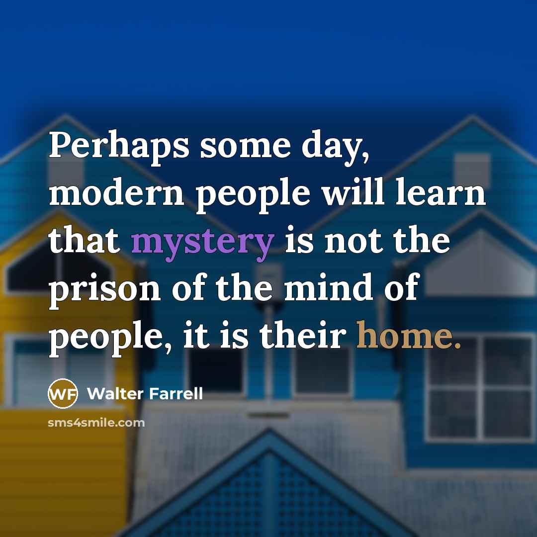 “Perhaps some day, modern people will learn that mystery is not the prison of the mind of people, it is their home.” quote by Walter Farrell