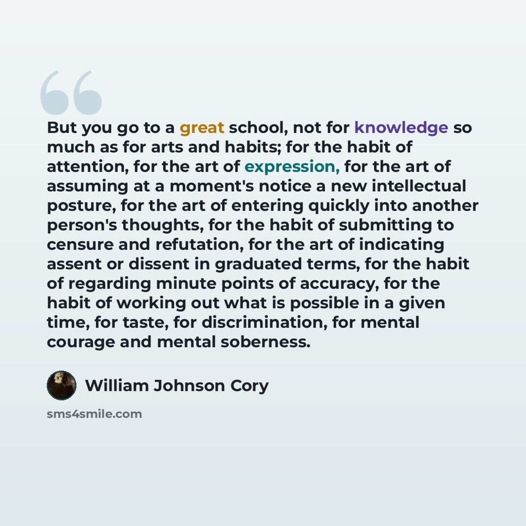 “But you go to a great school, not for knowledge so much as for arts and habits; for the habit of attention, for the art of expression, for the art of assuming at a moment's notice a new intellectual posture, for the art of entering quickly into another person's thoughts, for the habit of…” quote by William Johnson Cory