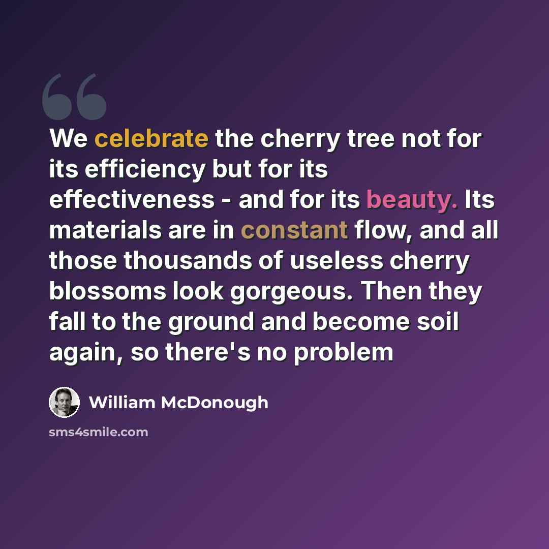 “We celebrate the cherry tree not for its efficiency but for its effectiveness - and for its beauty. Its materials are in constant flow, and all those thousands of useless cherry blossoms look gorgeous. Then they fall to the ground and become soil again, so there's no problem” quote by William McDonough