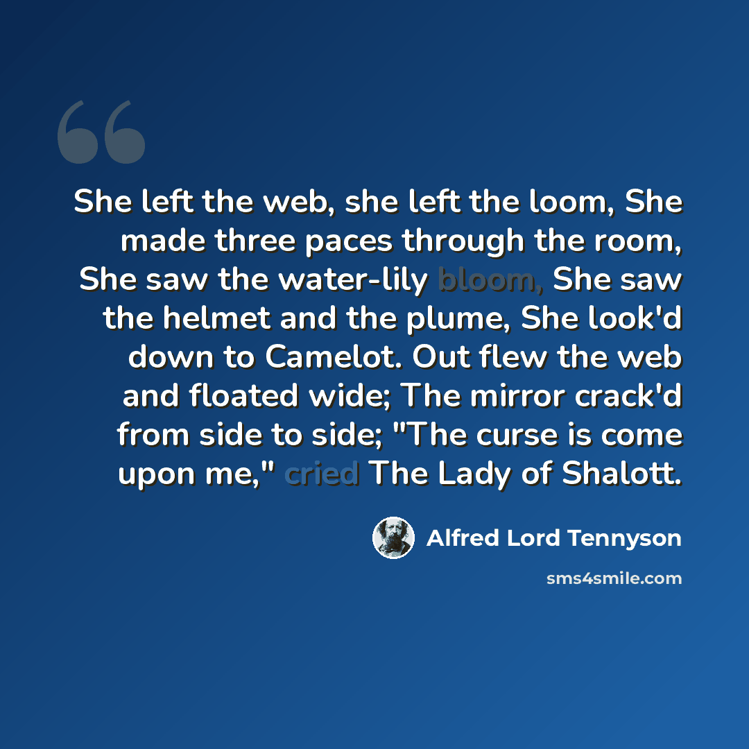 “She left the web, she left the loom, She made three paces through the room, She saw the water-lily bloom, She saw the helmet and the plume, She look'd down to Camelot. Out flew the web and floated wide; The mirror crack'd from side to side; "The curse is come upon me," cried The Lady of Shalott.” quote by Alfred Lord Tennyson
