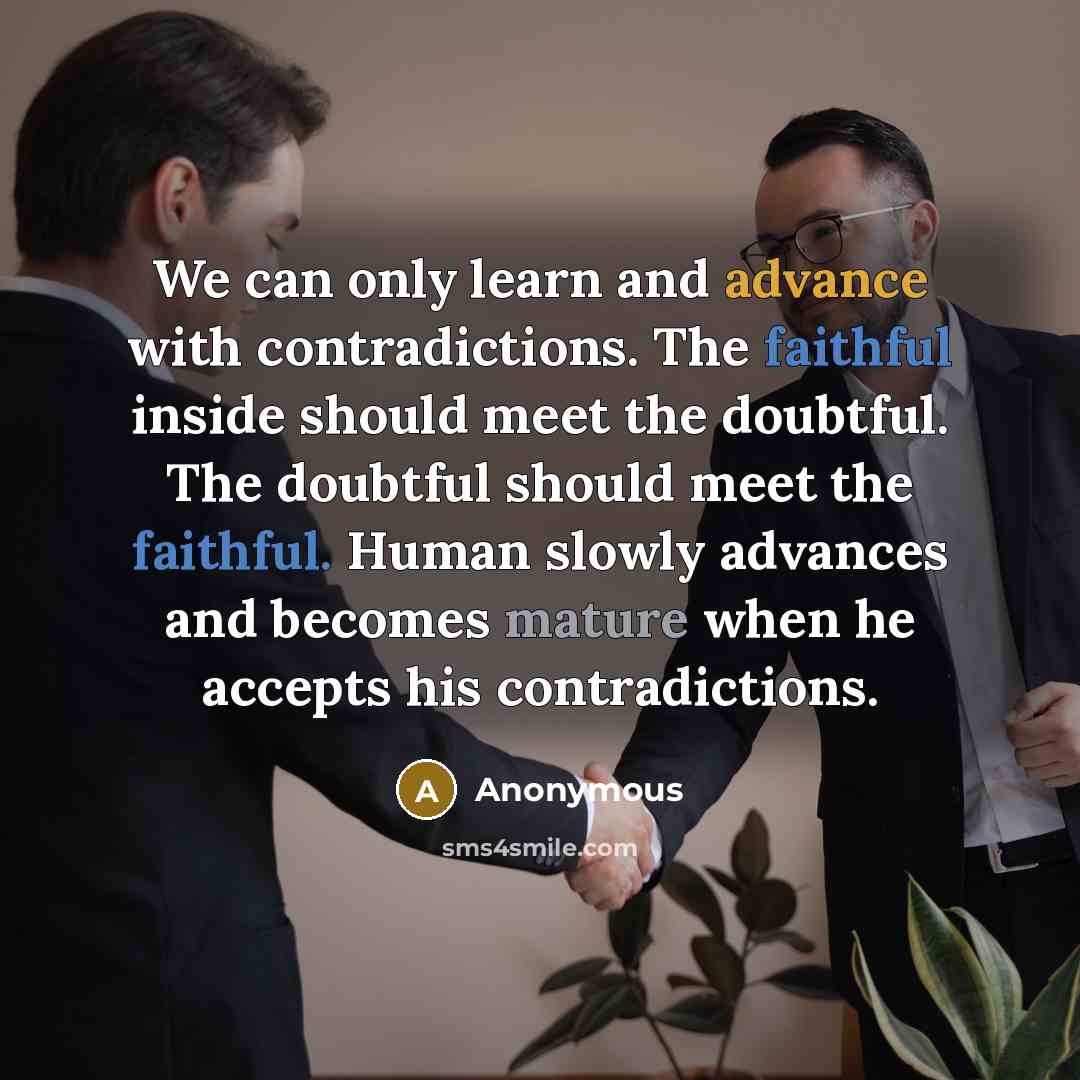“We can only learn and advance with contradictions. The faithful inside should meet the doubtful. The doubtful should meet the faithful. Human slowly advances and becomes mature when he accepts his contradictions.” quote by Anonymous
