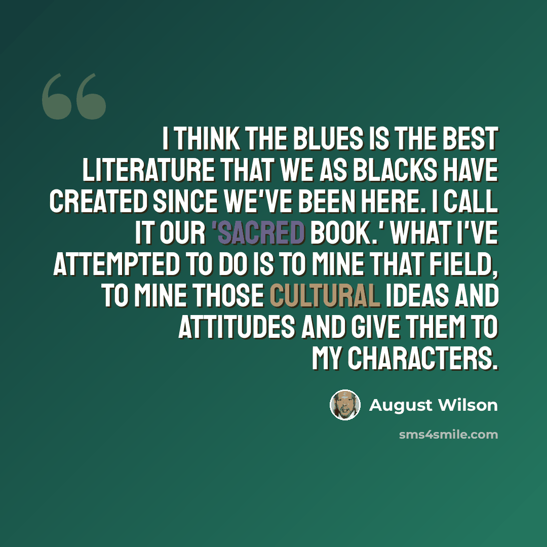 “I think the blues is the best literature that we as blacks have created since we've been here. I call it our 'sacred book.' What I've attempted to do is to mine that field, to mine those cultural ideas and attitudes and give them to my characters.” quote by August Wilson