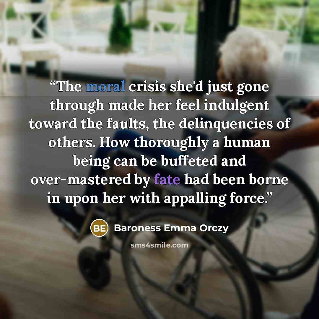 “The moral crisis she'd just gone through made her feel indulgent toward the faults, the delinquencies of others. How thoroughly a human being can be buffeted and over-mastered by fate had been borne in upon her with appalling force.” quote by Baroness Emma Orczy