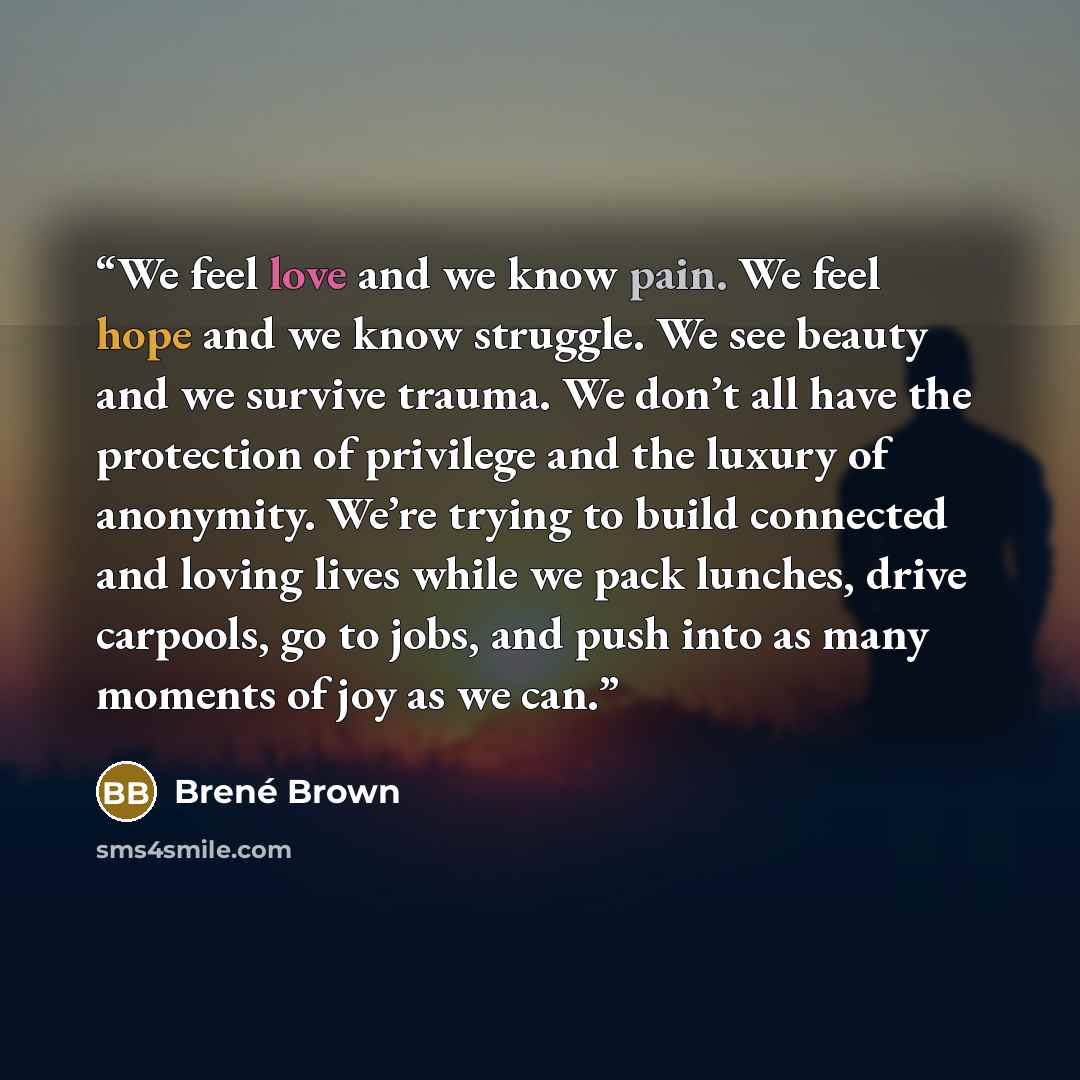 “We feel love and we know pain. We feel hope and we know struggle. We see beauty and we survive trauma. We don’t all have the protection of privilege and the luxury of anonymity. We’re trying to build connected and loving lives while we pack lunches, drive carpools, go to jobs, and push into as…” quote by Brené Brown