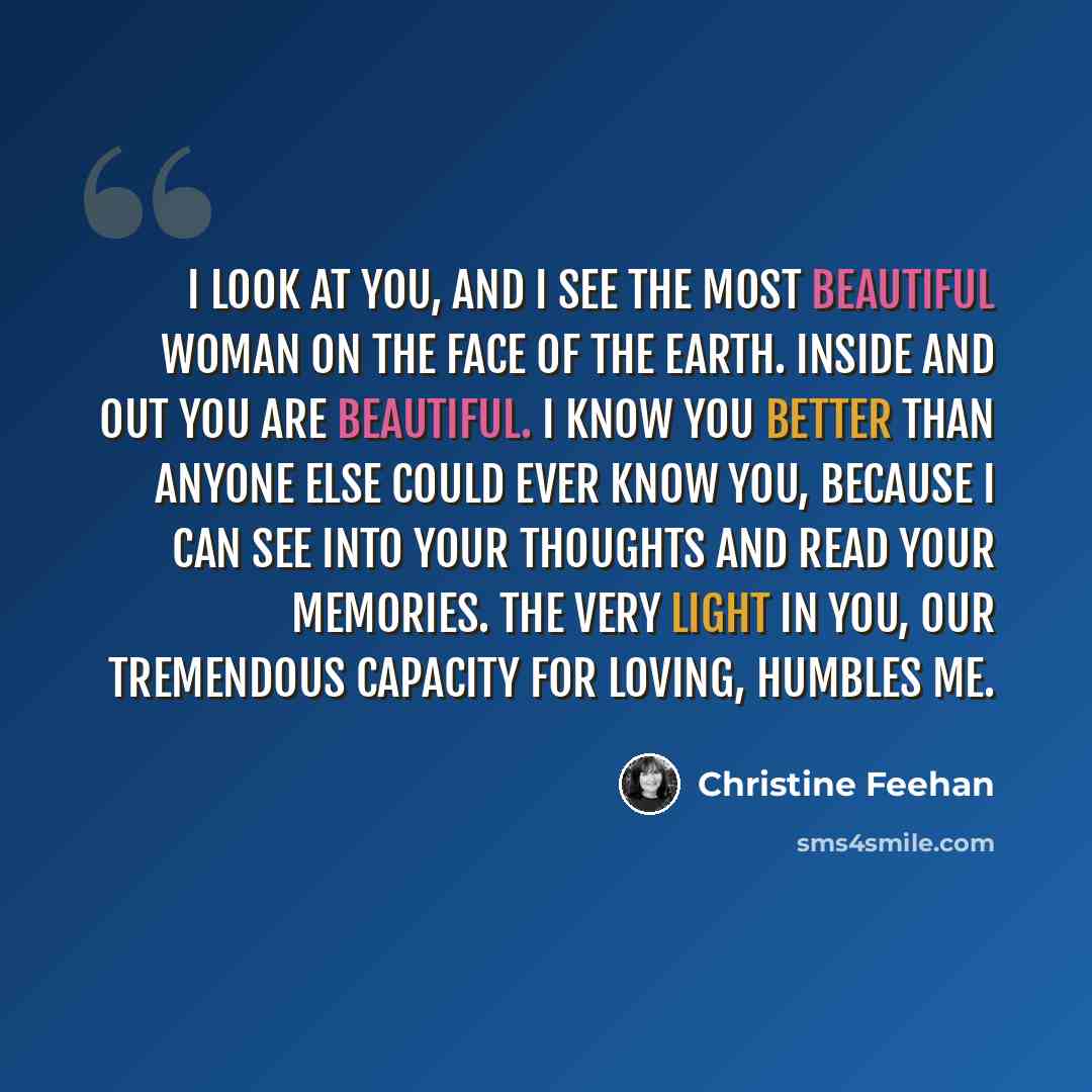 “I look at you, and I see the most beautiful woman on the face of the earth. Inside and out you are beautiful. I know you better than anyone else could ever know you, because I can see into your thoughts and read your memories. The very light in you, our tremendous capacity for loving, humbles me.” quote by Christine Feehan