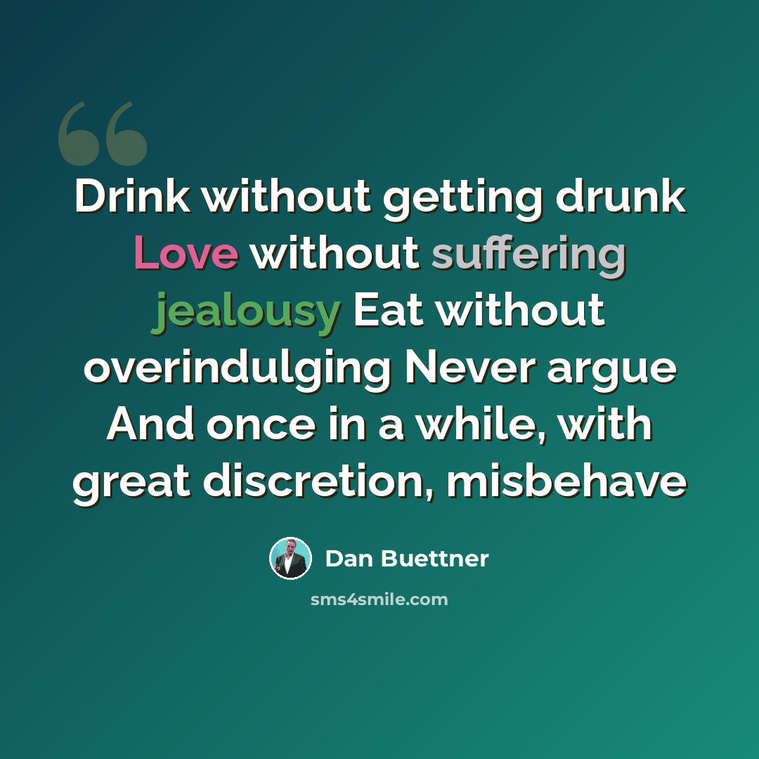 “Drink without getting drunk Love without suffering jealousy Eat without overindulging Never argue And once in a while, with great discretion, misbehave” quote by Dan Buettner