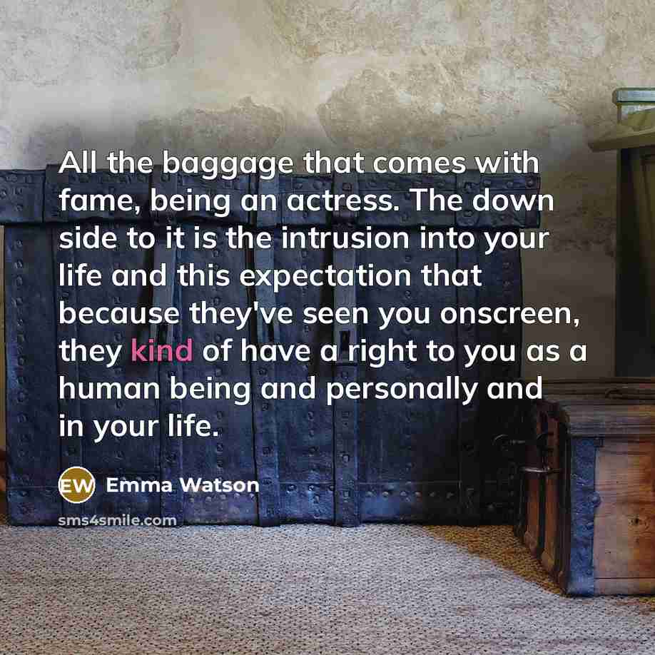 “All the baggage that comes with fame, being an actress. The down side to it is the intrusion into your life and this expectation that because they've seen you onscreen, they kind of have a right to you as a human being and personally and in your life.” quote by Emma Watson