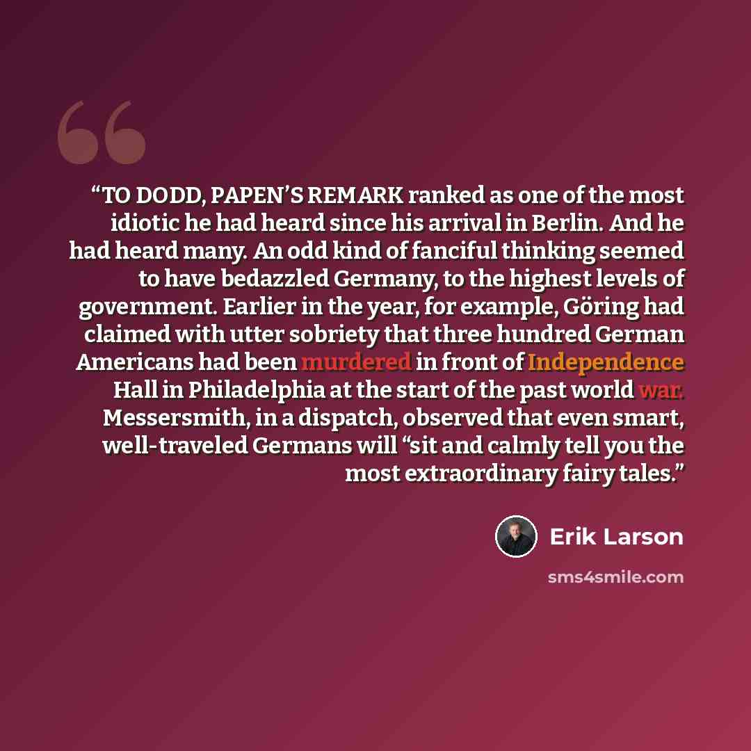 “TO DODD, PAPEN’S REMARK ranked as one of the most idiotic he had heard since his arrival in Berlin. And he had heard many. An odd kind of fanciful thinking seemed to have bedazzled Germany, to the highest levels of government. Earlier in the year, for example, Göring had claimed with utter…” quote by Erik Larson