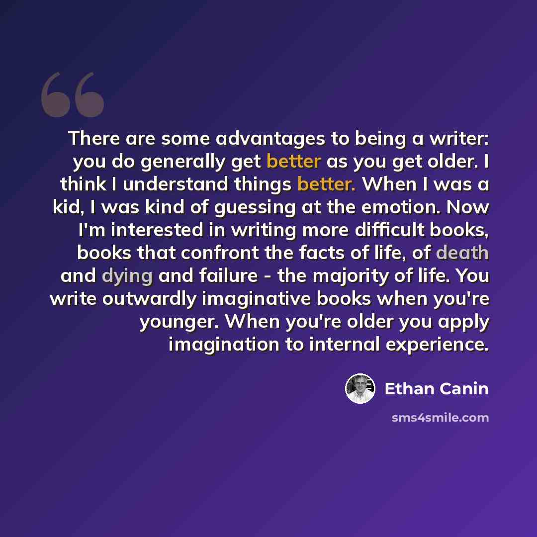 “There are some advantages to being a writer: you do generally get better as you get older. I think I understand things better. When I was a kid, I was kind of guessing at the emotion. Now I'm interested in writing more difficult books, books that confront the facts of life, of death and dying and…” quote by Ethan Canin