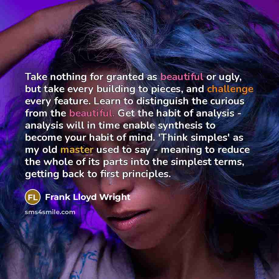 “Take nothing for granted as beautiful or ugly, but take every building to pieces, and challenge every feature. Learn to distinguish the curious from the beautiful. Get the habit of analysis - analysis will in time enable synthesis to become your habit of mind. 'Think simples' as my old master used…” quote by Frank Lloyd Wright
