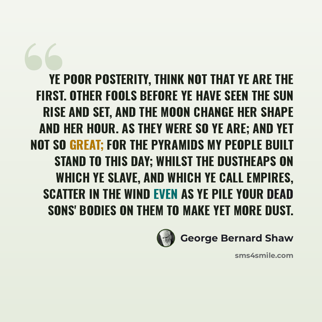 “Ye poor posterity, think not that ye are the first. Other fools before ye have seen the sun rise and set, and the moon change her shape and her hour. As they were so ye are; and yet not so great; for the pyramids my people built stand to this day; whilst the dustheaps on which ye slave, and which…” quote by George Bernard Shaw