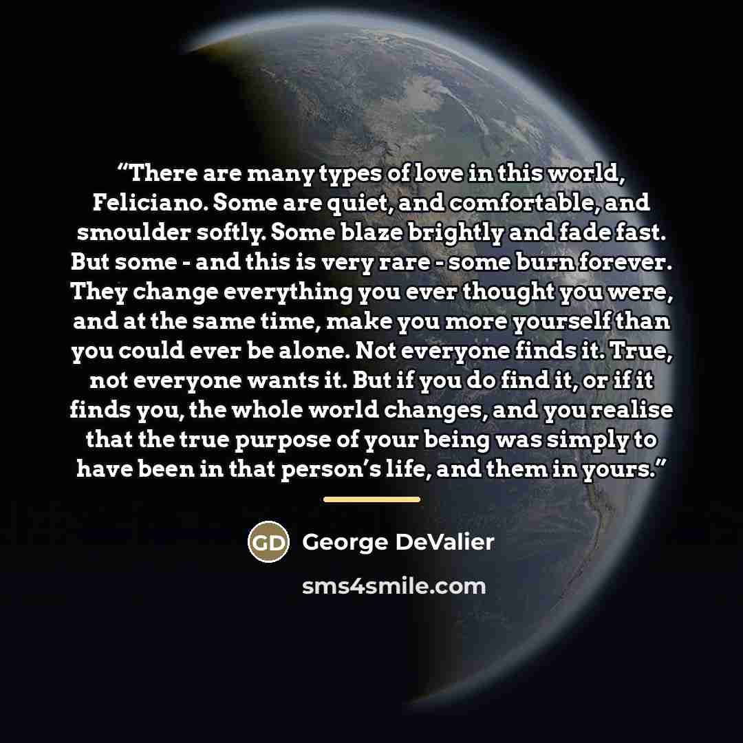 “There are many types of love in this world, Feliciano. Some are quiet, and comfortable, and smoulder softly. Some blaze brightly and fade fast. But some - and this is very rare - some burn forever. They change everything you ever thought you were, and at the same time, make you more yourself than…” quote by George DeValier