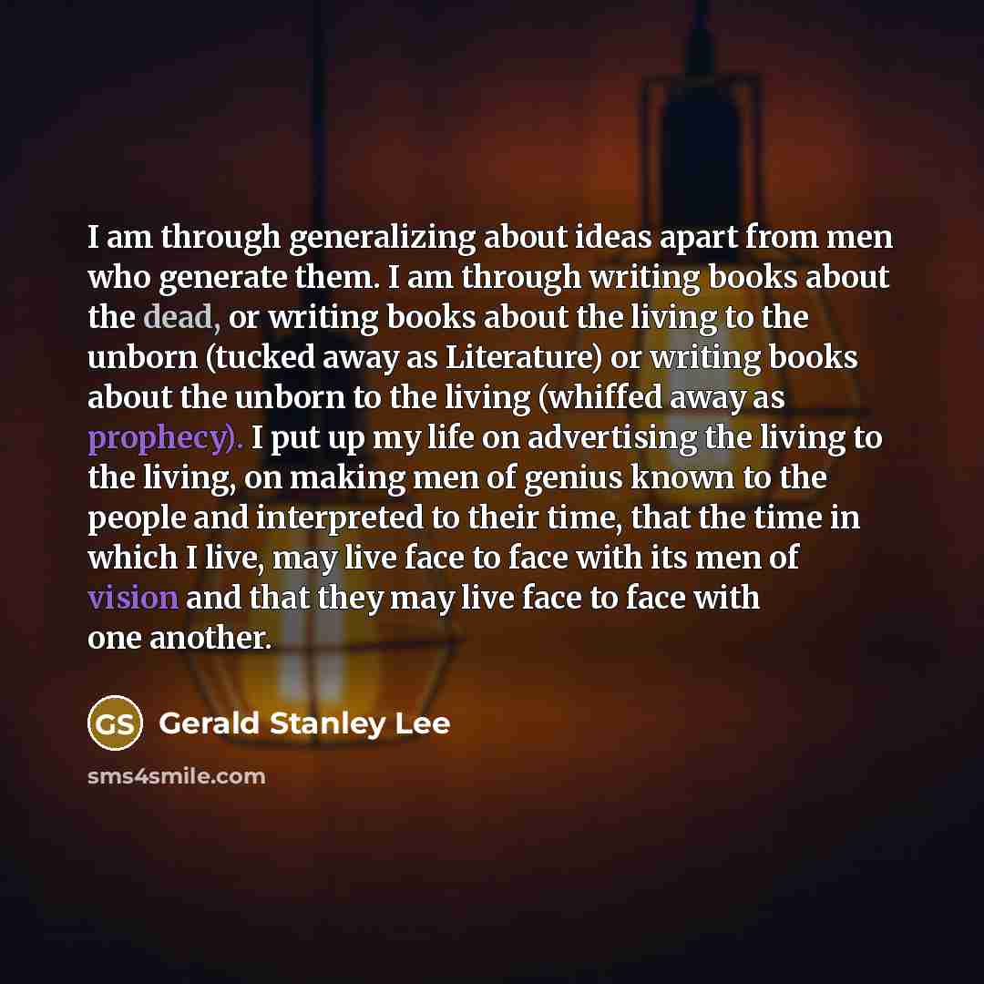 “I am through generalizing about ideas apart from men who generate them. I am through writing books about the dead, or writing books about the living to the unborn (tucked away as Literature) or writing books about the unborn to the living (whiffed away as prophecy). I put up my life on advertising…” quote by Gerald Stanley Lee