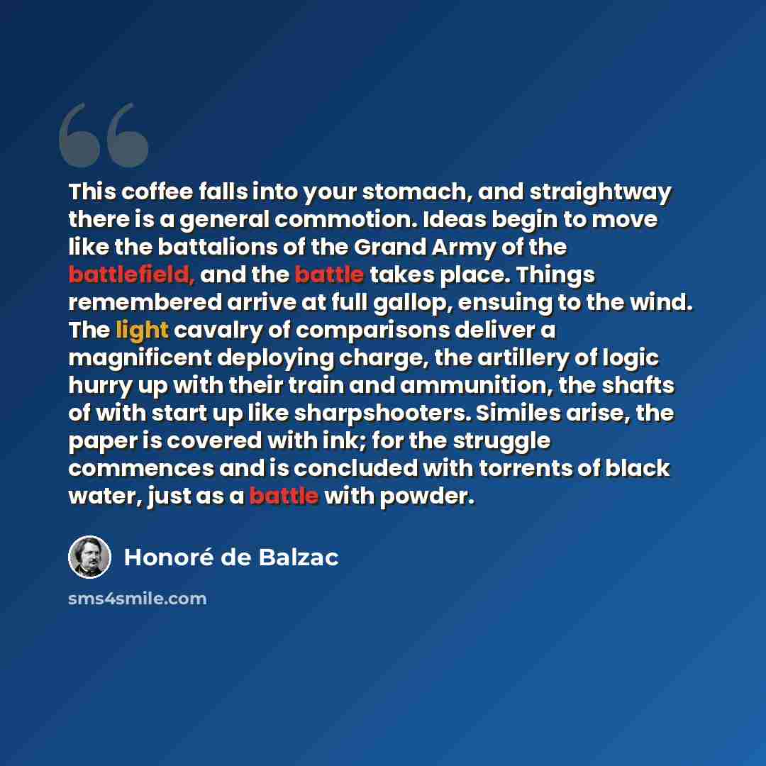 “This coffee falls into your stomach, and straightway there is a general commotion. Ideas begin to move like the battalions of the Grand Army of the battlefield, and the battle takes place. Things remembered arrive at full gallop, ensuing to the wind. The light cavalry of comparisons deliver a…” quote by Honore de Balzac