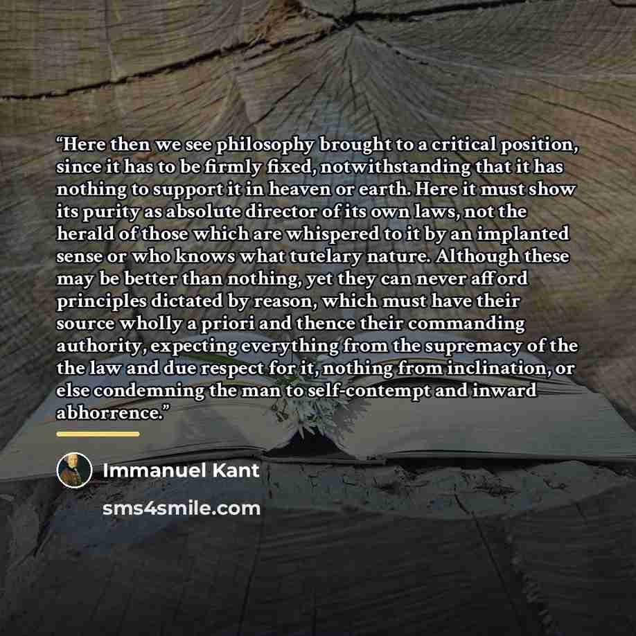 “Here then we see philosophy brought to a critical position, since it has to be firmly fixed, notwithstanding that it has nothing to support it in heaven or earth. Here it must show its purity as absolute director of its own laws, not the herald of those which are whispered to it by an implanted…” quote by Immanuel Kant