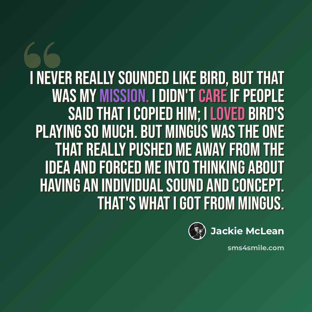 “I never really sounded like Bird, but that was my mission. I didn't care if people said that I copied him; I loved Bird's playing so much. But Mingus was the one that really pushed me away from the idea and forced me into thinking about having an individual sound and concept. That's what I got…” quote by Jackie McLean