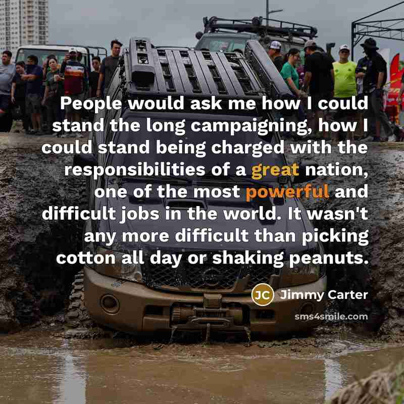 “People would ask me how I could stand the long campaigning, how I could stand being charged with the responsibilities of a great nation, one of the most powerful and difficult jobs in the world. It wasn't any more difficult than picking cotton all day or shaking peanuts.” quote by Jimmy Carter