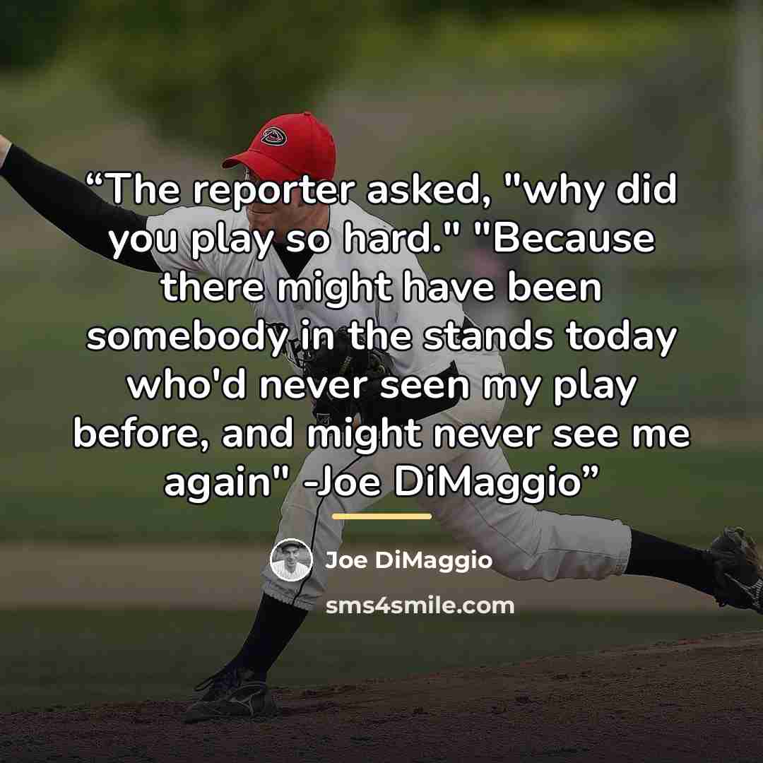 “The reporter asked, "why did you play so hard." "Because there might have been somebody in the stands today who'd never seen my play before, and might never see me again" -Joe DiMaggio” quote by Joe DiMaggio