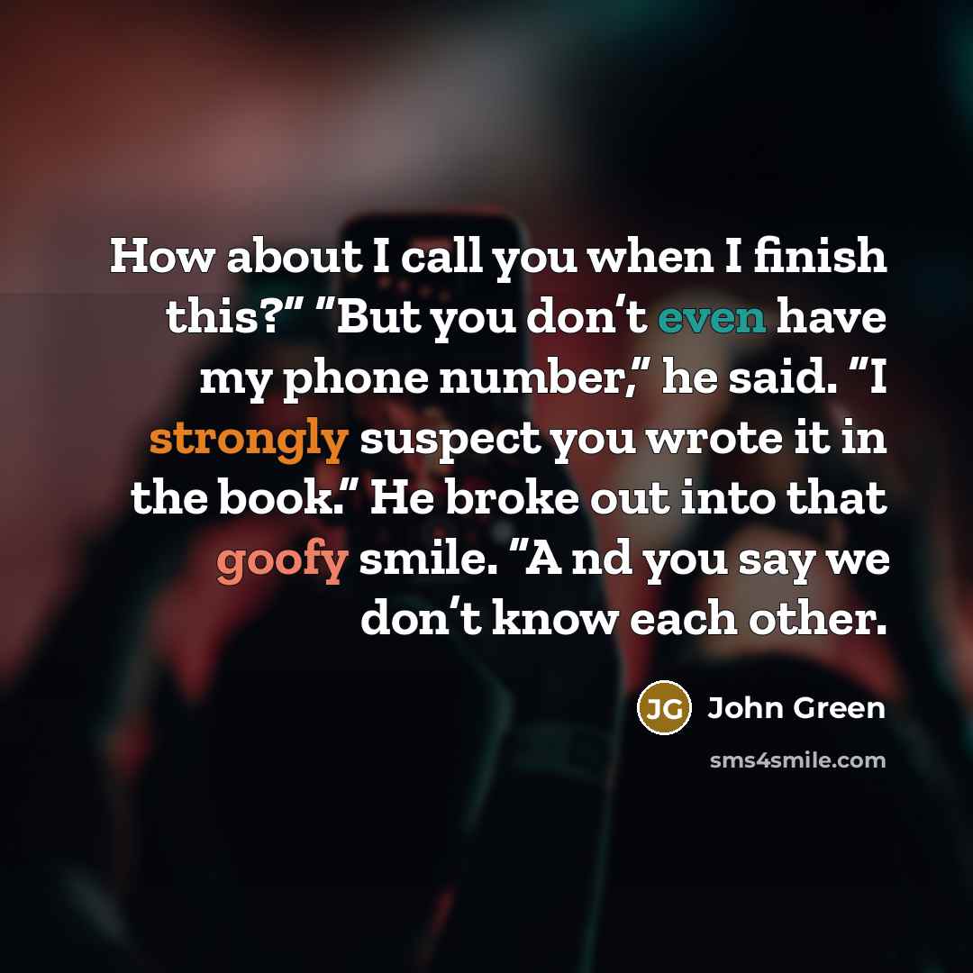 “How about I call you when I finish this?” “But you don’t even have my phone number,” he said. “I strongly suspect you wrote it in the book.” He broke out into that goofy smile. “A nd you say we don’t know each other.” quote by John Green