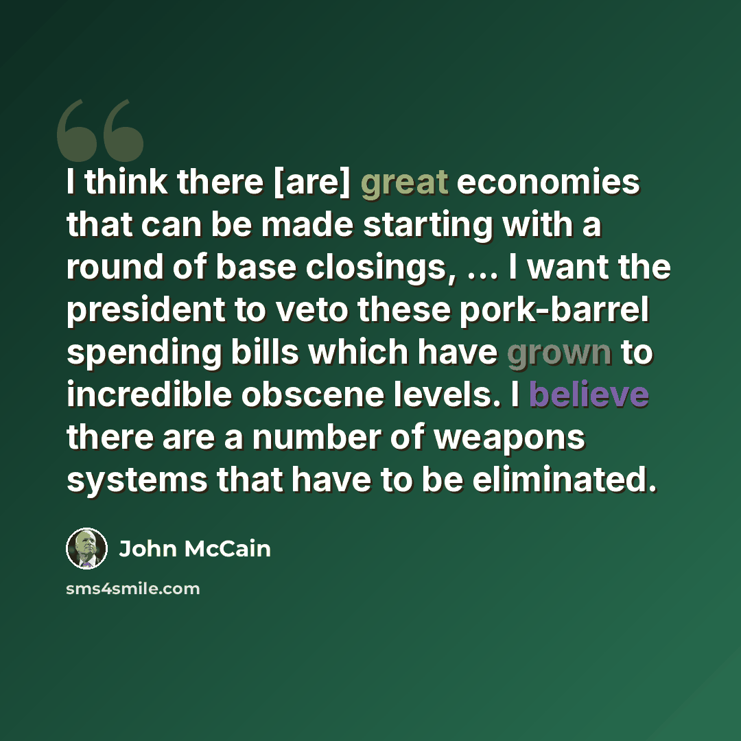 “I think there [are] great economies that can be made starting with a round of base closings, ... I want the president to veto these pork-barrel spending bills which have grown to incredible obscene levels. I believe there are a number of weapons systems that have to be eliminated.” quote by John McCain