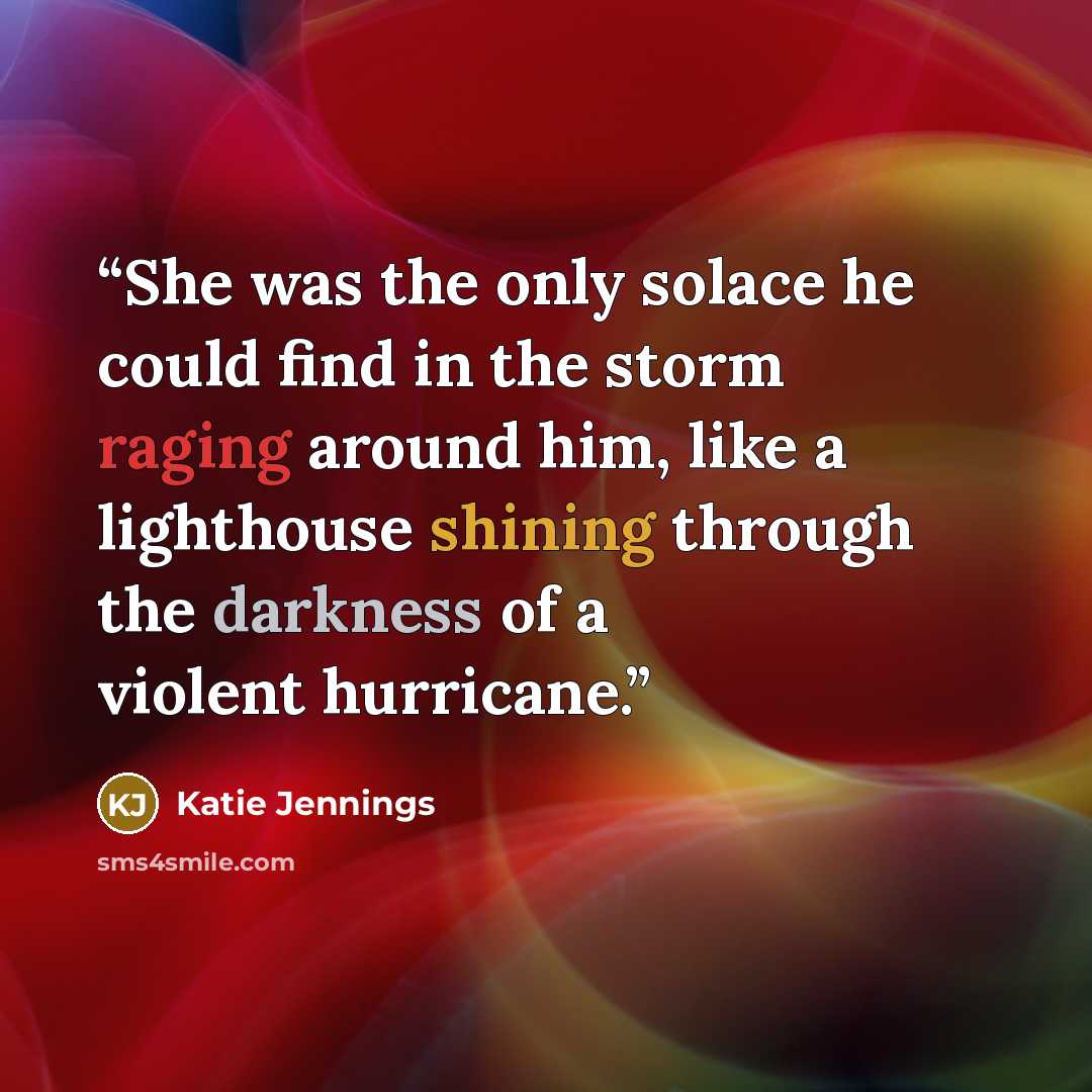 “She was the only solace he could find in the storm raging around him, like a lighthouse shining through the darkness of a violent hurricane.” quote by Katie Jennings